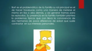 Bart es el problemático de la familia su rol principal es el
de hacer travesuras como una manera de meterse el
mismo en líos o alos demás, y así generar tramas para
los episodios. Su presencia en la familia también plantea
lo problemas típicos que con lleva la convivencia de
dos hermanos de poca diferencia de edad que suele
contrastar en sus intereses personales.
 