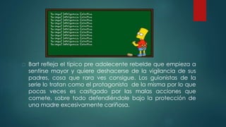 Bart refleja el típico pre adolecente rebelde que empieza a
sentirse mayor y quiere deshacerse de la vigilancia de sus
padres, cosa que rara ves consigue. Los guionistas de la
serie lo tratan como el protagonista de la misma por lo que
pocas veces es castigado por las malas acciones que
comete, sobre todo defendiéndole bajo la protección de
una madre excesivamente cariñosa.
 