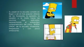 Su papel en la escuela consiste en
llegar a ser el mas popular atreves
de las travesuras, la opresión, la
rebelión y la mofa hacia los
alumnos mas aplicados;
representando el estereotipo
norteamericano del chico “BUENA
ONDA” de la escuela, intolerante,
irrespetuoso y con poca
ambiciones.
 