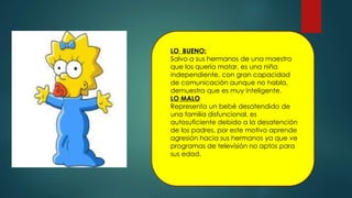 LO BUENO:
Salvo a sus hermanos de una maestra
que los quería matar, es una niña
independiente, con gran capacidad
de comunicación aunque no habla,
demuestra que es muy inteligente.
LO MALO
Representa un bebé desatendido de
una familia disfuncional, es
autosuficiente debido a la desatención
de los padres, por este motivo aprende
agresión hacia sus hermanos ya que ve
programas de televisión no aptos para
sus edad.
 
