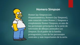 Homero Simpson
Homer Jay Simpson (en
Hispanoamérica, Homero Jay Simpson),
más conocido como Homer J. Simpson o
simplemente Homer Simpson, es uno de
los personajes principales de la serie de
televisión de dibujos animados Los
Simpson. Es el padre de la familia
protagonista y uno de los personajes
centrales y más importantes de la serie.
 