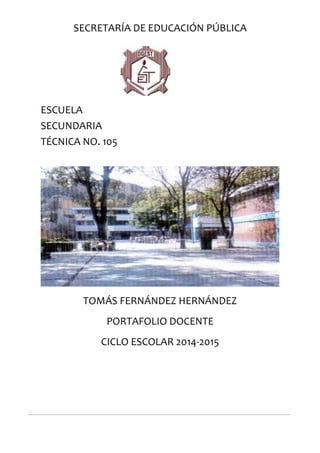 SECRETARÍA DE EDUCACIÓN PÚBLICA
ESCUELA
SECUNDARIA
TÉCNICA NO. 105
TOMÁS FERNÁNDEZ HERNÁNDEZ
PORTAFOLIO DOCENTE
CICLO ESCOLAR 2014-2015
 