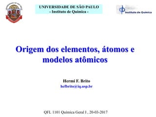 Hermi F. Brito
hefbrito@iq.usp.br
UNIVERSIDADE DE SÃO PAULO
- Instituto de Química -
Origem dos elementos, átomos e
modelos atômicos
QFL 1101 Química Geral I , 20-03-2017
 