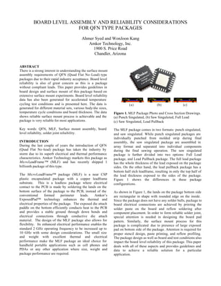 BOARD LEVEL ASSEMBLY AND RELIABILITY CONSIDERATIONS
FOR QFN TYPE PACKAGES
Ahmer Syed and WonJoon Kang
Amkor Technology, Inc.
1900 S. Price Road
Chandler, Arizona
ABSTRACT
There is a strong interest in understanding the surface mount
assembly requirements of QFN (Quad Flat No-Lead) type
packages due to their rapid industry acceptance. Board level
reliability is also of great concern as this is a package
without compliant leads. This paper provides guidelines in
board design and surface mount of this package based on
extensive surface mount experiments. Board level reliability
data has also been generated for accelerated temperature
cycling test conditions and is presented here. The data is
generated for different material sets, various body/die sizes,
temperature cycle conditions and board thickness. The data
shows reliable surface mount process is achievable and the
package is very reliable for most applications.
Key words: QFN, MLF, Surface mount assembly, board
level reliability, solder joint reliability.
INTRODUCTION
During the last couple of years the introduction of QFN
(Quad Flat No -lead) package has taken the industry by
storm due to its superb electrical and thermal performance
characteristics. Amkor Technology markets this package as
MicroLeadFrame ™ (MLF) and has recently shipped 1
billionth package of this type.
The MicroLeadFrame™ package (MLF) is a near CSP
plastic encapsulated package with a copper leadframe
substrate. This is a leadless package where electrical
contact to the PCB is made by soldering the lands on the
bottom surface of the package to the PCB, instead of the
conventional formed perimeter leads. Amkor’s
ExposedPad™ technology enhances the thermal and
electrical properties of the package. The exposed die attach
paddle on the bottom efficiently conducts heat to the PCB
and provides a stable ground through down bonds and
electrical connections through conductive die attach
material. The design of the MLF package also allows for
flexibility. Its enhanced electrical performance enables the
standard 2 GHz operating frequency to be increased up to
10 GHz with some design considerations. The small size
and weight with excellent thermal and electrical
performance make the MLF package an ideal choice for
handheld portable applications such as cell phones and
PDAs or any other application where size, weight and
package performance are required.
(a) (b) (c)
Figure 1. MLF Package Photo and Cross Section Drawings.
(a) Punch Singulated, (b) Saw Singulated, Full Lead
(c) Saw Singulated, Lead Pullback
The MLF package comes in two formats: punch singulated,
and saw singulated. While punch singulated packages are
individually punched from molded strip during final
assembly, the saw singulated package are assembled in
array format and separated into individual components
during the final sawing operation. The saw singulated
package is further divided into two options: Full Lead
package, and Lead Pullback package. The full lead package
has the whole thickness of the lead exposed on the package
sides. On the other hand, the lead pullback package has a
bottom half etch leadframe, resulting in only the top half of
the lead thickness exposed to the sides of the package.
Figure 1 shows the differences in these package
configurations.
As shown in Figure 1, the lands on the package bottom side
are rectangular in shape with rounded edge on the inside.
Since the package does not have any solder balls, package to
board electrical connections are achieved by printing the
solder paste on the board and reflow soldering after
component placement. In order to form reliable solder joint,
special attention is needed in designing the board pad
pattern. Similarly, the surface mount process for this
package is complicated due to presence of large exposed
pad on bottom side of the package. Attention is required for
proper stencil design, paste printing, and reflow profiling.
The package design as well as board and test conditions also
impact the board level reliability of this package. This paper
deals with all of these aspects and provides guidelines and
data to achieve a reliable solution for a particular
application.
 