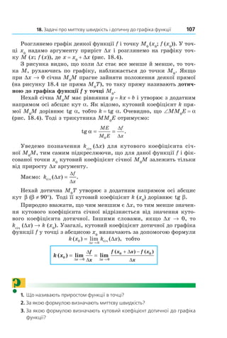 18.	Задачі	про	миттєву	швидкість	і	дотичну	до	графіка	функції	 107
Розглянемо графік деякої функції f і точку M0
(x0
; f (x0
)). У точ-
ці x0
надамо аргументу приріст Dx і розглянемо на графіку точ-
ку M (x; f (x)), де x = x0
+ Dx (рис. 18.4).
З рисунка видно, що коли Dx стає все менше й менше, то точ-
ка M, рухаючись по графіку, наближається до точки M0
. Якщо
при Dx → 0 січна M0
M прагне зайняти положення деякої прямої
(на рисунку 18.4 це пряма M0
T), то таку пряму називають дотич-
ною до графіка функції f у точці M0
.
Нехай січна M0
M має рівняння y = kx + b і утворює з додатним
напрямом осі абсцис кут a. Як відомо, кутовий коефіцієнт k пря-
мої M0
M дорівнює tg a, тобто k = tg a. Очевидно, що ∠MM0
E = a
(рис. 18.4). Тоді з трикутника MM0
E отримуємо:
tg .α = =
ME
M E
f
x0
∆
∆
Уведемо позначення kсіч
(Dx) для кутового коефіцієнта січ-
ної M0
M, тим самим підкреслюючи, що для даної функції f і фік-
сованої точки x0
кутовий коефіцієнт січної M0
M залежить тільки
від приросту Dx аргументу.
Маємо: k x
f
x
ñ³÷ ( ) .∆ =
∆
∆
Нехай дотична M0
T утворює з додатним напрямом осі абсцис
кут β β( ).≠ °90 Тоді її кутовий коефіцієнт k (x0
) дорівнює tg b.
Природно вважати, що чим меншим є Dx, то тим менше значен-
ня кутового коефіцієнта січної відрізняється від значення куто-
вого коефіцієнта дотичної. Іншими словами, якщо Dx → 0, то
kсіч
(Dx) → k (x0
). Узагалі, кутовий коефіцієнт дотичної до графіка
функції f у точці з абсцисою x0
визначають за допомогою формули
k x k x
x
( ) lim ( ),0
0
= ∆
∆ →
ñ³÷ тобто
k x
x x
f
x
f x x f x
x
( ) lim lim
( ) ( )
0
0 0
0 0
= =
∆ → ∆ →
∆
∆
+ ∆ −
∆
?1.		Що	називають	приростом	функції	в	точці?
2.		За	якою	формулою	визначають	миттєву	швидкість?
3.		За	якою	формулою	визначають	кутовий	коефіцієнт	дотичної	до	графіка	
функції?
Право для безоплатного розміщення підручника в мережі Інтернет має
Міністерство освіти і науки України http://mon.gov.ua/ та Інститут модернізації змісту освіти https://imzo.gov.ua
 
