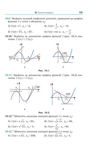 19. Поняття похідної 113
19.9.
•
Знайдіть кутовий коефіцієнт дотичної, проведеної до графіка
функції f у точці з абсцисою x0
:
1) f (x) = x4
, x0
= –2; 3) f x
x
( ) ,=
1
3
x0
= –3;
2) f x x( ) ,= 3
x0
= 27; 4) f (x) = cos x, x0
2
= −
π
.
19.10.
•
Знайдіть за допомогою графіка функції f (рис. 19.1) зна-
чення ′f x( )1 і ′f x( ).2
а б
Рис. 19.1
19.11.
•
Знайдіть за допомогою графіка функції f (рис. 19.2) зна-
чення ′f x( )1 і ′f x( ).2
а б
Рис. 19.2
19.12.
••
Обчисліть значення похідної функції f у точці x0
:
1) f x x x( ) ,= x0
= 81; 3) f x x x( ) ,= x0
= 16;
2) f x x x( ) ,= 3 4
x0
= 1; 4) f x
x
x
( ) ,=
2
6
x0
= 64.
19.13.
••
Обчисліть значення похідної функції f у точці x0
:
1) f x x x( ) ,= 4
x0
= 256; 2) f x x x( ) ,= 8
x0
= 1.
Право для безоплатного розміщення підручника в мережі Інтернет має
Міністерство освіти і науки України http://mon.gov.ua/ та Інститут модернізації змісту освіти https://imzo.gov.ua
 