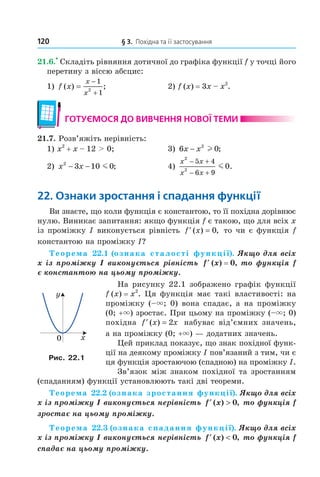 120 § 3. Похідна та її застосування
21.6.
•
Складіть рівняння дотичної до графіка функції f у точці його
перетину з віссю абсцис:
1) f x
x
x
( ) ;=
−
+
1
12
2) f (x) = 3x – x2
.
готУємося до ВиВчення ноВої теми
21.7. Розв’яжіть нерівність:
1) x2
+ x – 12 > 0; 3) 6 02
x x− l ;
2) x x2
3 10 0− − m ; 4)
x x
x x
2
2
5 4
6 9
0
− +
− +
m .
22. ознаки зростання і спадання функції
Ви знаєте, що коли функція є константою, то її похідна дорівнює
нулю. Виникає запитання: якщо функція f є такою, що для всіх x
із проміжку I виконується рівність ′ =f x( ) ,0 то чи є функція f
константою на проміжку I?
Теорема 22.1 (ознака сталості функції). Якщо для всіх
x із проміжку I виконується рівність ′f (x) = 0, то функція f
є константою на цьому проміжку.
На рисунку 22.1 зображено графік функції
f (x) = x2
. Ця функція має такі властивості: на
проміжку (–×; 0) вона спадає, а на проміжку
(0; +×) зростає. При цьому на проміжку (–×; 0)
похідна ′ =f x x( ) 2 набуває від’ємних значень,
а на проміжку (0; +×) — додатних значень.
Цей приклад показує, що знак похідної функ-
ції на деякому проміжку I пов’язаний з тим, чи є
ця функція зростаючою (спадною) на проміжку I.
Зв’язок між знаком похідної та зростанням
(спаданням) функції установлюють такі дві теореми.
Теорема 22.2 (ознака зростання функції). Якщо для всіх
x із проміжку I виконується нерівність ′ >f x( ) ,0 то функція f
зростає на цьому проміжку.
Теорема 22.3 (ознака спадання функції). Якщо для всіх
x із проміжку I виконується нерівність ′ <f x( ) ,0 то функція f
спадає на цьому проміжку.
y
x0
Рис. 22.1
Право для безоплатного розміщення підручника в мережі Інтернет має
Міністерство освіти і науки України http://mon.gov.ua/ та Інститут модернізації змісту освіти https://imzo.gov.ua
 