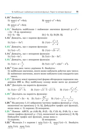1.	Найбільше	і	найменше	значення	функції.	Парні	та	непарні	функції	 11
1.10.
•
 Знайдіть:
1)  max ( );
[ ; ]1 2
2
6− +x x   3)  max ( ).
[ ; ]4 5
2
6− +x x
2)  min ( );
[ ; ]1 4
2
6− +x x  
1.11.
•
  Знайдіть  найбільше  і  найменше  значення  функції  y = x2
 + 
+ 2x – 8 на проміжку:
1) [–5; –2];  2) [–5; 1]; 3) [0; 3].
1.12.
•
 Доведіть, що є парною функція:
1) f (x) = –5x4
;  2)  f x
x
x
( ) .=
+
−
2
2
1
4
1.13.
•
 Доведіть, що є парною функція:
1) f (x) = x6
;  2)  f x x( ) .= −5 2
1.14.
•
 Доведіть, що є непарною функція:
1) f (x) = 4x7
;  2) f (x) = 2x – 3x5
.
1.15.
•
 Доведіть, що є непарною функція:
1)  f x x
x
( ) ;= −
1
  2) f (x) = (x3
 + x) (x4
 – x2
).
1.16.
••
 Сума двох чисел дорівнює 8. Знайдіть:
1) найбільше значення, якого може набувати добуток цих чисел;
2) найменше значення, якого може набувати сума квадратів цих 
чисел.
1.17.
••
 Ділянку землі прямокутної форми обгородили парканом зав­
довжки 200 м. Яку найбільшу площу може мати ця ділянка?
1.18.
••
 Дослідіть на парність функцію:
1)  f x x( ) ;= −2
1     2)  f x x x( ) ;= − +1 1æ      3)  f x
x x
x x
( ) .=
−
−
4 2
3
 
1.19.
••
 Дослідіть на парність функцію:
1) f (x) = x2
 + 2x – 4;   2)  f x
x
x
( ) ;=
−
6
9
3
2
   3)  f x
x x
( ) .= +
− +
1
1
1
1
1.20.
••
 На рисунку 1.11 зображено частину графіка функції y = f (x), 
визначеної на проміжку [–5; 5]. Добудуйте графік цієї функції, 
якщо вона є: 1) парною; 2) непарною.
1.21.
••
 Ламана  ABCD, де A (0; 0), B (2; –2), C (3; 4), D (6; 1), є час­
тиною графіка функції y = f (x), визначеної на проміжку [–6; 6]. 
Побудуйте графік цієї функції, якщо вона є: 
1) парною;   2) непарною.
1.22.
••
 Функція f є парною і  min ( ) ,
[ ; ]1 3
2f x =   max ( ) .
[ ; ]1 3
5f x =  Знайдіть 
min ( ),
[ ; ]− −3 1
f x   max ( ).
[ ; ]− −3 1
f x
Право для безоплатного розміщення підручника в мережі Інтернет має
Міністерство освіти і науки України http://mon.gov.ua/ та Інститут модернізації змісту освіти https://imzo.gov.ua
 
