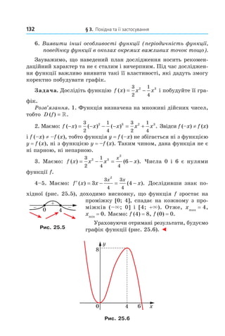 132 § 3. Похідна та її застосування
6. Виявити інші особливості функції (періодичність функції,
поведінку функції в околах окремих важливих точок тощо).
Зауважимо, що наведений план дослідження носить рекомен-
даційний характер та не є сталим і вичерпним. Під час досліджен-
ня функції важливо виявити такі її властивості, які дадуть змогу
коректно побудувати графік.
Задача. Дослідіть функцію f x x x( ) = −
3
2
1
4
2 3
і побудуйте її гра-
фік.
Розв’язання. 1. Функція визначена на множині дійсних чисел,
тобто D f( ) .= »
2. Маємо: f x x x x x( ) ( ) ( ) .− = − − − = +
3
2
1
4
3
2
1
4
2 3 2 3
Звідси f (–x) ≠ f (x)
і f (–x) ≠ –f (x), тобто функція y = f (–x) не збігається ні з функцією
y = f (x), ні з функцією y = –f (x). Таким чином, дана функція не є
ні парною, ні непарною.
3. Маємо: f x x x x
x
( ) ( ).= − = −
3
2
1
4 4
2 3
2
6 Числа 0 і 6 є нулями
функції f.
4–5. Маємо: ′ = − = −f x x x
x x
( ) ( ).3 4
3
4
3
4
2
Дослідивши знак по-
хідної (рис. 25.5), доходимо висновку, що функція f зростає на
проміжку [0; 4], спадає на кожному з про-
міжків (–×; 0] і [4; +×). Отже, xmax
= 4,
xmin
= 0. Маємо: f (4) = 8, f (0) = 0.
Ураховуючи отримані результати, будуємо
графік функції (рис. 25.6). ◄
Рис. 25.6
Рис. 25.5
Право для безоплатного розміщення підручника в мережі Інтернет має
Міністерство освіти і науки України http://mon.gov.ua/ та Інститут модернізації змісту освіти https://imzo.gov.ua
 