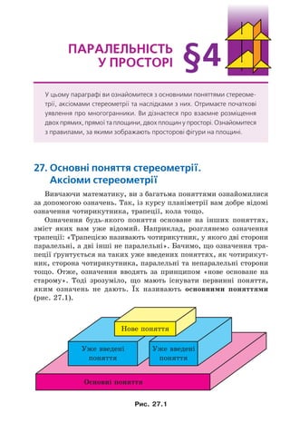 27. Основні поняття стереометрії.
Аксіоми стереометрії
Вивчаючи математику, ви з багатьма поняттями ознайомилися
за допомогою означень. Так, із курсу планіметрії вам добре відомі
означення чотирикутника, трапеції, кола тощо.
Означення будь-якого поняття основане на інших поняттях,
зміст яких вам уже відомий. Наприклад, розглянемо означення
трапеції: «Трапецією називають чотирикутник, у якого дві сторони
паралельні, а дві інші не паралельні». Бачимо, що означення тра-
пеції ґрунтується на таких уже введених поняттях, як чотирикут-
ник, сторона чотирикутника, паралельні та непаралельні сторони
тощо. Отже, означення вводять за принципом «нове основане на
старому». Тоді зрозуміло, що мають існувати первинні поняття,
яким означень не дають. Їх називають основними поняттями
(рис. 27.1).
Îñíîâí³ ïîíÿòòÿ
Íîâå ïîíÿòòÿ
Óæå ââåäåí³
ïîíÿòòÿ
Óæå ââåäåí³
ïîíÿòòÿ
Рис. 27.1
ПАрАлельність
у ПрОстОрі
У цьому параграфі ви ознайомитеся з основними поняттями стереоме-
трії, аксіомами стереометрії та наслідками з них. Отримаєте початкові
уявлення про многогранники. Ви дізнаєтеся про взаємне розміщення
двох прямих, прямої та площини, двох площин у просторі. Ознайомитеся
з правилами, за якими зображають просторові фігури на площині.
§4
Право для безоплатного розміщення підручника в мережі Інтернет має
Міністерство освіти і науки України http://mon.gov.ua/ та Інститут модернізації змісту освіти https://imzo.gov.ua
 