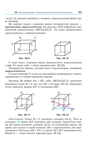 28. Просторові фігури. Початкові відомості про многогранники 151
і A1
B1
C1
D1
(основи призми) та чотирьох паралелограмів (бічні гра-
ні призми).
Ви знайомі також з окремим видом чотирикутної призми —
прямокутним паралелепіпедом. На рисунку 28.9 зображено пря-
мокутний паралелепіпед ABCDA B C D1 1 1 1. Усі грані прямокутного
паралелепіпеда є прямокутниками.
B1 C1
A1 D1
B
A
C
D
Рис. 28.9 Рис. 28.10
У свою чергу, окремим видом прямокутного паралелепіпеда
є куб. Усі грані куба — рівні квадрати (рис. 28.10).
Чотирикутну призму, основою якої є паралелограм, називають
паралелепіпедом.
У курсі геометрії 11 класу ви докладніше ознайомитеся з много-
гранниками та їхніми окремими видами.
Задача. На ребрах AA1
і DD1
куба ABCDA B C D1 1 1 1 позначено
відповідно точки M і N так, що AM ≠ DN (рис. 28.11). Побудуйте
точку перетину прямої MN із площиною ABC.
B
A
C
D
N
M
A1
B1
C1
D1
B
A
C
D
N
M
X
A1
B1
C1
D1
Рис. 28.11 Рис. 28.12
Розв’язання. Точки M і N належать площині AA1
D1
. Тоді за
аксіомою А3 пряма MN належить цій площині. Аналогічно пря-
ма AD також належить площині AA1
D1
. Із планіметрії відомо, що
прямі, які лежать в одній площині, або є паралельними, або пере-
тинаються. Оскільки AM ≠ DN, то прямі AD і MN перетинаються.
Нехай X — точка їхнього перетину (рис. 28.12).
Право для безоплатного розміщення підручника в мережі Інтернет має
Міністерство освіти і науки України http://mon.gov.ua/ та Інститут модернізації змісту освіти https://imzo.gov.ua
 