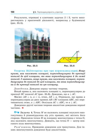 188 § 5. Перпендикулярність у просторі
Результати, отримані в ключових задачах 2 і 3, часто вико-
ристовують у практичній діяльності, наприклад у будівництві
(рис. 35.5).
α
a C B
A
Рис. 35.5 Рис. 35.6
Теорема 35.2 (теорема про три перпендикуляри). Якщо
пряма, яка належить площині, перпендикулярна до проекції
похилої до цієї площини, то вона перпендикулярна й до самої
похилої. І навпаки, якщо пряма, яка належить площині, перпен-
дикулярна до похилої до цієї площини, то вона перпендикуляр-
на й до проекції похилої на цю площину.
Доведення. Доведемо першу частину теореми.
Нехай пряма a, яка належить площині a, перпендикулярна до
проекції BC похилої AC (рис. 35.6). Доведемо, що a ^ AC.
Маємо: AB ^ a, a ⊂ a, отже, AB ^ a. Отримали, що пряма a
перпендикулярна до двох прямих AB і BC площини ABC, які пере-
тинаються; отже, a ^ ABC. Оскільки AC ⊂ ABC, то a ^ AC.
Доведення другої частини теореми аналогічне доведенню першої
частини. ◄
Задача 4. Точка M не належить площині опуклого мно-
гокутника й рівновіддалена від усіх прямих, які містять його
сторони. Проекцією точки M на площину многокутника є точка O,
яка належить многокутнику. Доведіть, що точка O — центр впи-
саного кола многокутника.
Розв’язання. Проведемо доведення для трикутника. Для ін-
ших многокутників доведення буде аналогічним.
Право для безоплатного розміщення підручника в мережі Інтернет має
Міністерство освіти і науки України http://mon.gov.ua/ та Інститут модернізації змісту освіти https://imzo.gov.ua
 