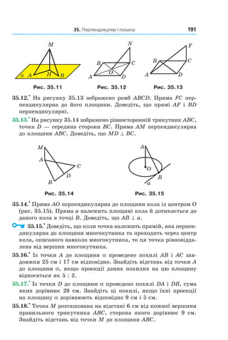 35. Перпендикуляр і похила 191
α A H
M
B DA
CB
N
O DA
CB
F
Рис. 35.11 Рис. 35.12 Рис. 35.13
35.12.
•
На рисунку 35.13 зображено ромб ABCD. Пряма FC пер-
пендикулярна до його площини. Доведіть, що прямі AF і BD
перпендикулярні.
35.13.
•
На рисунку 35.14 зображено рівносторонній трикутник ABC,
точка D — середина сторони BC. Пряма AM перпендикулярна
до площини ABC. Доведіть, що MD ^ BC.
B
C
A
D
M
B
A
a
O
Рис. 35.14 Рис. 35.15
35.14.
•
Пряма AO перпендикулярна до площини кола із центром O
(рис. 35.15). Пряма a належить площині кола й дотикається до
даного кола в точці B. Доведіть, що AB ^ a.
35.15.
•
Доведіть, що коли точка належить прямій, яка перпен-
дикулярна до площини многокутника та проходить через центр
кола, описаного навколо многокутника, то ця точка рівновідда-
лена від вершин многокутника.
35.16.
•
Із точки A до площини a проведено похилі AB і AC зав-
довжки 25 см і 17 см відповідно. Знайдіть відстань від точки A
до площини a, якщо проекції даних похилих на цю площину
відносяться як 5 : 2.
35.17.
•
Із точки D до площини a проведено похилі DA і DB, сума
яких дорівнює 28 см. Знайдіть ці похилі, якщо їхні проекції
на площину a дорівнюють відповідно 9 см і 5 см.
35.18.
•
Точка M розташована на відстані 6 см від кожної вершини
правильного трикутника ABC, сторона якого дорівнює 9 см.
Знайдіть відстань від точки M до площини ABC.
Право для безоплатного розміщення підручника в мережі Інтернет має
Міністерство освіти і науки України http://mon.gov.ua/ та Інститут модернізації змісту освіти https://imzo.gov.ua
 