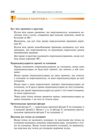 208 § 5. Перпендикулярність у просторі
! ГОлОВне В ПАрАГрАфі 5
Кут між прямими в просторі
Кутом між двома прямими, що перетинаються, називають ве-
личину того з кутів, утворених при їхньому перетині, який не
більший за 90°.
Вважають, що кут між двома паралельними прямими дорів-
нює 0°.
Кутом між двома мимобіжними прямими називають кут між
прямими, які перетинаються та відповідно паралельні даним
мимобіжним прямим.
Дві прямі в просторі називають перпендикулярними, якщо кут
між ними дорівнює 90°.
Перпендикулярність прямої та площини
Пряму називають перпендикулярною до площини, якщо вона
перпендикулярна до будь-якої прямої, що лежить у цій пло-
щині.
Якщо пряма перпендикулярна до двох прямих, що лежать
у площині та перетинаються, то вона перпендикулярна до цієї
площини.
Якщо одна з двох паралельних прямих перпендикулярна до
площини, то й друга пряма перпендикулярна до цієї площини.
Якщо дві прямі перпендикулярні до однієї і тієї самої площини,
то вони паралельні.
Через дану точку можна провести пряму, перпендикулярну до
даної площини, і до того ж тільки одну.
Ортогональна проекція фігури
Нехай фігура F1
— паралельна проекція фігури F на площину a
в напрямі прямої l. Якщо l ^ a, то фігуру F1
називають ортого-
нальною проекцією фігури F на площину a.
Відстань від точки до площини
Якщо точка не належить площині, то відстанню від точки до
площини називають довжину перпендикуляра, опущеного з точ-
ки на площину. Якщо точка належить площині, то вважають,
що відстань від точки до площини дорівнює нулю.
Право для безоплатного розміщення підручника в мережі Інтернет має
Міністерство освіти і науки України http://mon.gov.ua/ та Інститут модернізації змісту освіти https://imzo.gov.ua
 