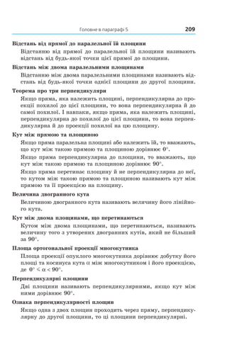 Головне в параграфі 5 209
Відстань від прямої до паралельної їй площини
Відстанню від прямої до паралельної їй площини називають
відстань від будь-якої точки цієї прямої до площини.
Відстань між двома паралельними площинами
Відстанню між двома паралельними площинами називають від-
стань від будь-якої точки однієї площини до другої площини.
Теорема про три перпендикуляри
Якщо пряма, яка належить площині, перпендикулярна до про-
екції похилої до цієї площини, то вона перпендикулярна й до
самої похилої. І навпаки, якщо пряма, яка належить площині,
перпендикулярна до похилої до цієї площини, то вона перпен-
дикулярна й до проекції похилої на цю площину.
Кут між прямою та площиною
Якщо пряма паралельна площині або належить їй, то вважають,
що кут між такою прямою та площиною дорівнює 0°.
Якщо пряма перпендикулярна до площини, то вважають, що
кут між такою прямою та площиною дорівнює 90°.
Якщо пряма перетинає площину й не перпендикулярна до неї,
то кутом між такою прямою та площиною називають кут між
прямою та її проекцією на площину.
Величина двогранного кута
Величиною двогранного кута називають величину його лінійно-
го кута.
Кут між двома площинами, що перетинаються
Кутом між двома площинами, що перетинаються, називають
величину того з утворених двогранних кутів, який не більший
за 90°.
Площа ортогональної проекції многокутника
Площа проекції опуклого многокутника дорівнює добутку його
площі та косинуса кута a між многокутником і його проекцією,
де 0 90° °m α < .
Перпендикулярні площини
Дві площини називають перпендикулярними, якщо кут між
ними дорівнює 90°.
Ознака перпендикулярності площин
Якщо одна з двох площин проходить через пряму, перпендику-
лярну до другої площини, то ці площини перпендикулярні.
Право для безоплатного розміщення підручника в мережі Інтернет має
Міністерство освіти і науки України http://mon.gov.ua/ та Інститут модернізації змісту освіти https://imzo.gov.ua
 