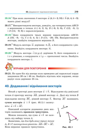 40. Додавання і віднімання векторів 219
39.16.
•
При яких значеннях k вектори a k( ; ; )4 3 10+ і b k k( ; ; )4 9+
мають рівні модулі?
39.17.
••
Використовуючи вектори, доведіть, що чотирикутник ABCD
з вершинами в точках A (–4; 2; 5), B (–6; 3; 0), C (12; –8; 1)
і D (14; –9; 6) є паралелограмом.
39.18.
••
Дано координати трьох вершин паралелограма ABCD:
A (10; –8; –1), C (–2; 4; 4) і D (11; –20; 10). Використовуючи
вектори, знайдіть координати вершини B.
39.19.
••
Модуль вектора m дорівнює 4 3, а його координати є рів-
ними. Знайдіть координати вектора m.
39.20.
••
Модуль вектора c x y z( ; ; ) дорівнює 9, його координати x
і z є рівними, а координати x і y — протилежні числа. Знайдіть
координати вектора c.
ВПрАВи для ПОВтОрення
39.21. По один бік від центра кола проведено дві паралельні хорди
завдовжки 30 см і 48 см. Знайдіть відстань між хордами, якщо
радіус кола дорівнює 25 см.
40. додавання і віднімання векторів
Нехай у просторі дано вектори a і b. Відкладемо від довільної
точки A простору вектор AB, рівний вектору a. Далі від точки B
відкладемо вектор BC, рівний вектору b. Вектор AC називають
сумою векторів a і b (рис. 40.1) і запису-
ють: a b AC+ = .
Описаний алгоритм додавання двох век-
торів називають правилом трикутника.
Можна показати, що сума a b+ не зале-
жить від вибору точки A.
Зазначимо, що для будь-яких трьох точок
A, B і C виконується рівність AB BC AC+ = .
Вона виражає правило трикутника.
A
B
C
a
b
Рис. 40.1
Право для безоплатного розміщення підручника в мережі Інтернет має
Міністерство освіти і науки України http://mon.gov.ua/ та Інститут модернізації змісту освіти https://imzo.gov.ua
 