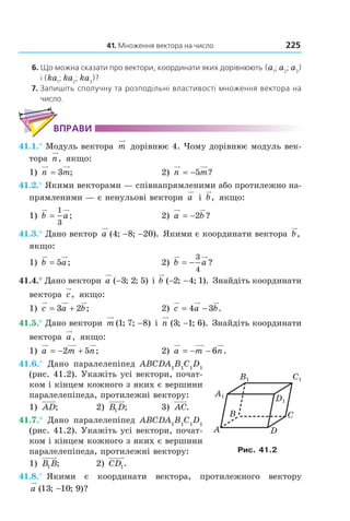 41. Множення вектора на число 225
6. Що можна сказати про вектори, координати яких дорівнюють (a1
; a2
; a3
)
і (ka1
; ka2
; ka3
)?
7. Запишіть сполучну та розподільні властивості множення вектора на
число.
ВПрАВи
41.1.° Модуль вектора m дорівнює 4. Чому дорівнює модуль век-
тора n, якщо:
1) n m= 3 ; 2) n m= −5 ?
41.2.° Якими векторами — співнапрямленими або протилежно на-
прямленими — є ненульові вектори a і b, якщо:
1) b a=
1
3
; 2) a b= −2 ?
41.3.° Дано вектор a ( ; ; ).4 8 20− − Якими є координати вектора b,
якщо:
1) b a= 5 ; 2) b a= −
3
4
?
41.4.° Дано вектори a ( ; ; )−3 2 5 і b ( ; ; ).− −2 4 1 Знайдіть координати
вектора c, якщо:
1) c a b= +3 2 ; 2) c a b= −4 3 .
41.5.° Дано вектори m ( ; ; )1 7 8− і n ( ; ; ).3 1 6− Знайдіть координати
вектора a, якщо:
1) a m n= − +2 5 ; 2) a m n= − − 6 .
41.6.° Дано паралелепіпед ABCDA1
B1
C1
D1
(рис. 41.2). Укажіть усі вектори, почат-
ком і кінцем кожного з яких є вершини
паралелепіпеда, протилежні вектору:
1) AD; 2) B D1 ; 3) AC.
41.7.° Дано паралелепіпед ABCDA1
B1
C1
D1
(рис. 41.2). Укажіть усі вектори, почат-
ком і кінцем кожного з яких є вершини
паралелепіпеда, протилежні вектору:
1) B B1 ; 2) CD1.
41.8.° Якими є координати вектора, протилежного вектору
a ( ; ; )?13 10 9−
C1
D1
B1
A1
B
A
C
D
Рис. 41.2
Право для безоплатного розміщення підручника в мережі Інтернет має
Міністерство освіти і науки України http://mon.gov.ua/ та Інститут модернізації змісту освіти https://imzo.gov.ua
 