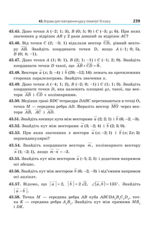 43. Вправи для повторення курсу геометрії 10 класу 239
43.45. Дано точки A (–2; 1; 3), B (0; 5; 9) і C (–3; y; 6). При яких
значеннях y відрізок AB у 2 рази довший за відрізок AC?
43.46. Від точки C (2; –3; 1) відклали вектор CD, рівний векто-
ру AB. Знайдіть координати точки D, якщо A (–1; 0; 5),
B (0; 4; –1).
43.47. Дано точки A (1; 0; 1), B (2; 1; –1) і C (–1; 2; 0). Знайдіть
координати точки D такої, що AB CD+ = 0.
43.48. Вектори a x( ; ; )3 4− і b ( ; ; )20 12 16− лежать на протилежних
сторонах паралелограма. Знайдіть значення x.
43.49. Дано точки A (–4; 1; 2), B (–2; 0; –1) і C (1; 1; 0). Знайдіть
координати точки D, яка належить площині yz, такої, що век-
тори AB і CD є колінеарними.
43.50. Медіани грані BDC тетраедра DABC перетинаються в точці O,
точка M — середина ребра AD. Виразіть вектор MO через век-
тори AB, AC і AD.
43.51. Знайдіть косинус кута між векторами a ( ; ; )2 2 1 і b ( ; ; ).6 2 3− −
43.52. Знайдіть кут між векторами a ( ; ; )3 2 4− і b ( ; ; ).2 3 0
43.53. При яких значеннях x вектори a x( ; ; )−2 1 і b x x( ; ; )2 3
перпендикулярні?
43.54. Знайдіть координати вектора m, колінеарного вектору
n ( ; ; ),1 2 1− якщо m næ = −3.
43.55. Знайдіть кут між вектором a ( ; ; )−1 2 5 і додатним напрямом
осі абсцис.
43.56. Знайдіть кут між вектором b ( ; ; )6 2 3− − і від’ємним напрямом
осі аплікат.
43.57. Відомо, що a = 2, b = 2 2, ∠( ) = °a b, .135 Знайдіть
a b− .
43.58. Точка M — середина ребра AB куба ABCDA1
B1
C1
D1
, точ-
ка K — середина ребра A1
B1
. Знайдіть кут між прямими MB1
і DK.
Право для безоплатного розміщення підручника в мережі Інтернет має
Міністерство освіти і науки України http://mon.gov.ua/ та Інститут модернізації змісту освіти https://imzo.gov.ua
 