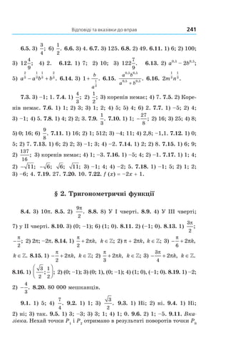 Відповіді та вказівки до вправ 241
6.5. 3)
3
4
; 6)
1
2
. 6.6. 3) 4. 6.7. 3) 125. 6.8. 2) 49. 6.11. 1) 6; 2) 100;
3) 12
4
9
; 4) 2. 6.12. 1) 7; 2) 10; 3) 122
7
9
. 6.13. 2) a0,5
– 2b0,5
;
5) a a b b
2
3
1
3
1
3
2
3
− + . 6.14. 3) 1 1
2
+
b
a
. 6.15.
a b
a b
0 5 0 5
0 5 0 5
, ,
, ,
.
+
6.16. 2
1
3
1
3
m n .
7.3. 3) –1; 1. 7.4. 1)
4
3
; 2)
1
2
; 3) коренів немає; 4) 7. 7.5. 2) Коре-
нів немає. 7.6. 1) 1; 2) 3; 3) 1; 2; 4) 5; 5) 4; 6) 2. 7.7. 1) –5; 2) 4;
3) –1; 4) 5. 7.8. 1) 4; 2) 2; 3. 7.9.
1
3
. 7.10. 1) 1; −
27
8
; 2) 16; 3) 25; 4) 8;
5) 0; 16; 6)
9
8
. 7.11. 1) 16; 2) 1; 512; 3) –4; 11; 4) 2,8; –1,1. 7.12. 1) 0;
5; 2) 7. 7.13. 1) 6; 2) 2; 3) –1; 3; 4) –2. 7.14. 1) 2; 2) 8. 7.15. 1) 6; 9;
2)
137
16
; 3) коренів немає; 4) 1; –3. 7.16. 1) –5; 4; 2) –1. 7.17. 1) 1; 4;
2) − 11; − 6; 6; 11; 3) –1; 4; 4) –2; 5. 7.18. 1) –1; 5; 2) 1; 2;
3) –6; 4. 7.19. 27. 7.20. 10. 7.22. f (x) = –2x + 1.
§ 2. Тригонометричні функції
8.4. 3) 10p. 8.5. 2)
9
2
π
. 8.8. 8) У I чверті. 8.9. 4) У ІІІ чверті;
7) у ІІ чверті. 8.10. 3) (0; –1); 6) (1; 0). 8.11. 2) (–1; 0). 8.13. 1)
3
2
π
;
−
π
2
; 2) 2p; –2p. 8.14. 1)
π
π
2
2+ k, k ∈»; 2) p + 2pk, k ∈»; 3) − +
π
π
6
2 k,
k ∈». 8.15. 1) − +
π
π
2
2 k, k ∈»; 2)
π
π
3
2+ k, k ∈»; 3) − +
3
4
2
π
πk, k ∈».
8.16. 1)
3
2
1
2
; ;



 2) (0; –1); 3) (0; 1), (0; –1); 4) (1; 0), (–1; 0). 8.19. 1) –2;
2) −
4
3
. 8.20. 80 000 мешканців.
9.1. 1) 5; 4)
7
4
. 9.2. 1) 1; 3)
3
2
. 9.3. 1) Ні; 2) ні. 9.4. 1) Ні;
2) ні; 3) так. 9.5. 1) 3; –3; 3) 3; 1; 4) 1; 0. 9.6. 2) 1; –5. 9.11. Вка-
зівка. Нехай точки P1
і P2
отримано в результаті поворотів точки P0
Право для безоплатного розміщення підручника в мережі Інтернет має
Міністерство освіти і науки України http://mon.gov.ua/ та Інститут модернізації змісту освіти https://imzo.gov.ua
 