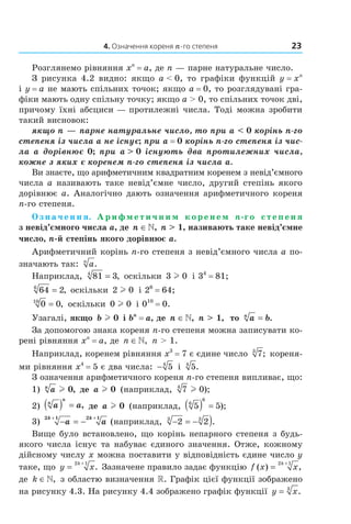 4. Означення кореня n-го степеня 23
Розглянемо рівняння xn
= a, де n — парне натуральне число.
З рисунка 4.2 видно: якщо a < 0, то графіки функцій y = xn
і y = a не мають спільних точок; якщо a = 0, то розглядувані гра-
фіки мають одну спільну точку; якщо a > 0, то спільних точок дві,
причому їхні абсциси — протилежні числа. Тоді можна зробити
такий висновок:
якщо n — парне натуральне число, то при a < 0 корінь n-го
степеня із числа a не існує; при a = 0 корінь n-го степеня із чис-
ла a дорівнює 0; при a > 0 існують два протилежних числа,
кожне з яких є коренем n-го степеня із числа a.
Ви знаєте, що арифметичним квадратним коренем з невід’ємного
числа a називають таке невід’ємне число, другий степінь якого
дорівнює a. Аналогічно дають означення арифметичного кореня
n-го степеня.
О з н а ч е н н я. А р и ф м е т и ч н и м к о р е н е м n-г о с т е п е н я
з невід’ємного числа a, де n ∈», n > 1, називають таке невід’ємне
число, n-й степінь якого дорівнює a.
Арифметичний корінь n-го степеня з невід’ємного числа a по-
значають так: an
.
Наприклад, 81 34
= , оскільки 3 0l і 34
= 81;
64 26
= , оскільки 2 0l і 26
= 64;
0 010
= , оскільки 0 0l і 010
= 0.
Узагалі, якщо b l 0 і bn
= a, де n ∈», n > 1, то a bn
= .
За допомогою знака кореня n-го степеня можна записувати ко-
рені рівняння xn
= a, де n ∈», n > 1.
Наприклад, коренем рівняння x3
= 7 є єдине число 73
; кореня-
ми рівняння x4
= 5 є два числа: − 54
і 54
.
З означення арифметичного кореня n-го степеня випливає, що:
1) an
l 0, де a l 0 (наприклад, 7 04
l );
2) a an
n
( ) = , де a l 0 (наприклад, 5 56
6
( ) = );
3) − = −
+ +
a a
k k2 1 2 1
(наприклад, − = − )2 23 3
.
Вище було встановлено, що корінь непарного степеня з будь-
якого числа існує та набуває єдиного значення. Отже, кожному
дійсному числу x можна поставити у відповідність єдине число y
таке, що y x
k
=
+2 1
. Зазначене правило задає функцію f x x
k
( ) ,=
+2 1
де k ∈», з областю визначення . Графік цієї функції зображено
на рисунку 4.3. На рисунку 4.4 зображено графік функції y x= 3
.
Право для безоплатного розміщення підручника в мережі Інтернет має
Міністерство освіти і науки України http://mon.gov.ua/ та Інститут модернізації змісту освіти https://imzo.gov.ua
 