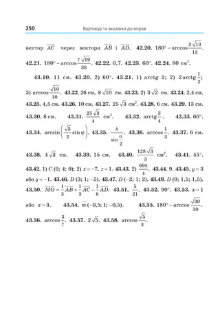 250 Відповіді та вказівки до вправ
вектор AC через вектори AB і AD. 42.20. 180
2 13
13
° − arccos .
42.21. 180
7 19
38
° − arccos . 42.22. 0,7. 42.23. 60°. 42.24. 80 см2
.
43.10. 11 см. 43.20. 2) 60°. 43.21. 1) arctg 2; 2) 2
1
2
arctg ;
3) arccos .
10
10
43.22. 26 см, 8 10 см. 43.23. 2) 3 2 см. 43.24. 2,4 см.
43.25. 4,5 см. 43.26. 10 см. 43.27. 25 3 см2
. 43.28. 6 см. 43.29. 13 см.
43.30. 8 см. 43.31.
25 3
4
см2
. 43.32. arctg
3
4
. 43.33. 60°.
43.34. arcsin sin .
3
2
ϕ



 43.35.
h
sin
.
α
2
43.36. arccos .
1
3
43.37. 6 см.
43.38. 4 3 см. 43.39. 15 см. 43.40.
128 3
3
см2
. 43.41. 45°.
43.42. 1) C (0; 4; 0); 2) x = –7, z = 1. 43.43. 2)
69
4
π
. 43.44. 9. 43.45. y = 3
або y = –1. 43.46. D (3; 1; –5). 43.47. D (–2; 1; 2). 43.49. D (0; 1,5; 1,5).
43.50. MO AB AC AD= + −
1
3
1
3
1
6
. 43.51.
5
21
. 43.52. 90°. 43.53. x = 1
або x = 3. 43.54. m ( , ; ; , ).− −0 5 1 0 5 43.55. 180
30
30
° − arccos .
43.56. arccos .
3
7
43.57. 2 5. 43.58. arccos .
5
3
Право для безоплатного розміщення підручника в мережі Інтернет має
Міністерство освіти і науки України http://mon.gov.ua/ та Інститут модернізації змісту освіти https://imzo.gov.ua
 