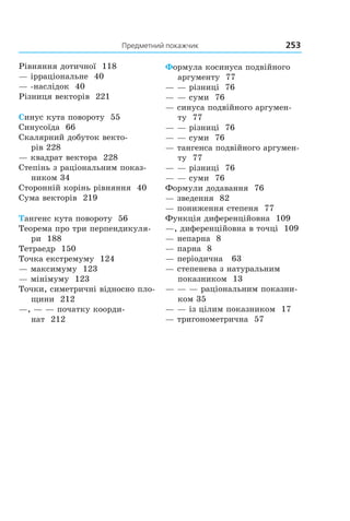 Предметний	покажчик	 253
Рівняння дотичної 118
— ірраціональне 40
— -наслідок 40
Різниця векторів 221
Синус кута повороту 55
Синусоїда 66
Скалярний добуток векто-
рів 228
— квадрат вектора 228
Степінь з раціональним показ-
ником 34
Сторонній корінь рівняння 40
Сума векторів 219
Тангенс кута повороту 56
Теорема про три перпендикуля-
ри 188
Тетраедр 150
Точка екстремуму 124
— максимуму 123
— мінімуму 123
Точки, симетричні відносно пло-
щини 212
—, — — початку коорди-
нат 212
Формула косинуса подвійного
аргументу 77
— — різниці 76
— — суми 76
— синуса подвійного аргумен-
ту 77
— — різниці 76
— — суми 76
— тангенса подвійного аргумен-
ту 77
— — різниці 76
— — суми 76
Формули додавання 76
— зведення 82
— пониження степеня 77
Функція диференційовна 109
—, диференційовна в точці 109
— непарна 8
— парна 8
— періодична 63
— степенева з натуральним
показником 13
— — — раціональним показни-
ком 35
— — із цілим показником 17
— тригонометрична 57
Право для безоплатного розміщення підручника в мережі Інтернет має
Міністерство освіти і науки України http://mon.gov.ua/ та Інститут модернізації змісту освіти https://imzo.gov.ua
 