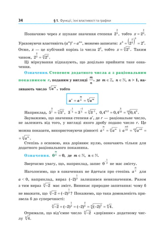 34 § 1. Функції, їхні властивості та графіки
Позначимо через x шукане значення степеня 2
2
3
, тобто x = 2
2
3
.
Ураховуючи властивість (am
)n
= amn
, можемо записати: x3
2
3
3
2
2 2= ( ) = .
Отже, x — це кубічний корінь із числа 22
, тобто x = 223
. Таким
чином, 2 2
2
3 23
= .
Ці міркування підказують, що доцільно прийняти таке озна-
чення.
Означення. Степенем додатного числа a з раціональним
показником r, поданим у вигляді
m
n
, де m ∈», n ∈», n > 1, на-
зивають число amn
, тобто
a a ar
m
n mn
= =
Наприклад, 5 5
3
7 37
= , 3 3 3
1
5
1
5 15
−
−
−
= = , 0 4 0 4 0 40 3
3
10 310
, , , .,
= =
Зауважимо, що значення степеня ar
, де r — раціональне число,
не залежить від того, у вигляді якого дробу подано число r. Це
можна показати, використовуючи рівності a a
m
n mn
= і a a a
mk
nk mknk mn
= = .
a a a
mk
nk mknk mn
= = .
Степінь з основою, яка дорівнює нулю, означають тільки для
додатного раціонального показника.
Означення. 0 0
m
n
= , де m ∈», n ∈».
Звертаємо увагу, що, наприклад, запис 0
1
2
−
не має змісту.
Наголосимо, що в означеннях не йдеться про степінь a
m
n
для
a < 0, наприклад, вираз ( )−2
1
3
залишився невизначеним. Разом
з тим вираз −23
має зміст. Виникає природне запитання: чому б
не вважати, що − = −2 23
1
3
( ) ? Покажемо, що така домовленість при-
звела б до суперечності:
− = − = − = − =2 2 2 2 43
1
3
2
6 26 6
( ) ( ) ( ) .
Отримали, що від’ємне число −23
«дорівнює» додатному чис-
лу 46
.
Право для безоплатного розміщення підручника в мережі Інтернет має
Міністерство освіти і науки України http://mon.gov.ua/ та Інститут модернізації змісту освіти https://imzo.gov.ua
 