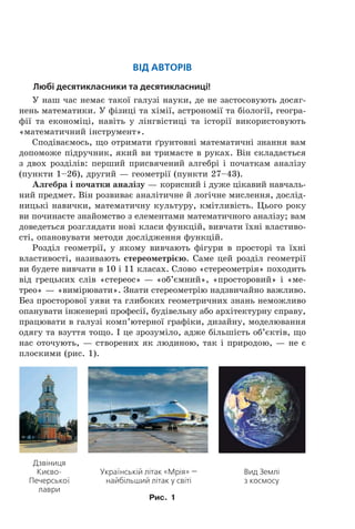 Від аВторіВ
Любі десятикласники та десятикласниці!
У наш час немає такої галузі науки, де не застосовують досяг-
нень математики. У фізиці та хімії, астрономії та біології, геогра-
фії та економіці, навіть у лінгвістиці та історії використовують
«математичний інструмент».
Сподіваємось, що отримати ´рунтовні математичні знання вам
допоможе підручник, який ви тримаєте в руках. Він складається
з двох розділів: перший присвячений алгебрі і початкам аналізу
(пункти 1–26), другий — геометрії (пункти 27–43).
Алгебра і початки аналізу — корисний і дуже цікавий навчаль-
ний предмет. Він розвиває аналітичне й логічне мислення, дослід-
ницькі навички, математичну культуру, кмітливість. Цього року
ви починаєте знайомство з елементами математичного аналізу; вам
доведеться розглядати нові класи функцій, вивчати їхні властиво-
сті, опановувати методи дослідження функцій.
Розділ геометрії, у якому вивчають фігури в просторі та їхні
властивості, називають стереометрією. Саме цей розділ геометрії
ви будете вивчати в 10 і 11 класах. Слово «стереометрія» походить
від грецьких слів «стереос» — «об’ємний», «просторовий» і «ме-
трео» — «вимірювати». Знати стереометрію надзвичайно важливо.
Без просторової уяви та глибоких геометричних знань неможливо
опанувати інженерні професії, будівельну або архітектурну справу,
працювати в галузі комп’ютерної графіки, дизайну, моделювання
одягу та взуття тощо. І це зрозуміло, адже більшість об’єктів, що
нас оточують, — створених як людиною, так і природою, — не є
плоскими (рис. 1).
Дзвіниця
Києво-
Печерської
лаври
Українській літак «Мрія» —
найбільший літак у світі
Вид Землі
з космосу
Рис. 1
Право для безоплатного розміщення підручника в мережі Інтернет має
Міністерство освіти і науки України http://mon.gov.ua/ та Інститут модернізації змісту освіти https://imzo.gov.ua
 