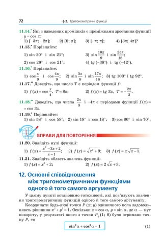 72 § 2. Тригонометричні функції
11.14.
•
Які з наведених проміжків є проміжками зростання функції
y = cos x:
1) [–3p; –2p]; 2) [0; p]; 3) [–p; p]; 4) [3p; 4p]?
11.15.
•
Порівняйте:
1) sin 20° і sin 21°; 3) sin
10
9
π
і sin ;
25
18
π
2) cos 20° і cos 21°; 4) tg (–38°) і tg (–42°).
11.16.
•
Порівняйте:
1) cos
π
9
і cos ;
4
9
π
2) sin
5
9
π
і sin ;
17
18
π
3) tg 100° і tg 92°.
11.17.
••
Доведіть, що число T є періодом функції f:
1) f x
x
( ) cos ,=
4
T = 8p; 2) f (x) = tg 3x, T = −
2
3
π
.
11.18.
••
Доведіть, що числа
2
3
π
і –4p є періодами функції f (x) =
= cos 3x.
11.19.* Порівняйте:
1) sin 58° і cos 58°; 2) sin 18° і cos 18°; 3) cos 80° і sin 70°.
ВпраВи дЛя поВторення
11.20. Знайдіть нулі функції:
1) f x
x x
x
( ) ;=
− +
−
2
3 2
1
2) f x x( ) ;= +2
9 3) f x x x( ) .= −1
11.21. Знайдіть область значень функції:
1) f (x) = x2
+ 2; 2) f x x( ) .= +2 3
12. основні співвідношення
між тригонометричними функціями
одного й того самого аргументу
У цьому пункті встановимо тотожності, які пов’язують значен-
ня тригонометричних функцій одного й того самого аргументу.
Координати будь-якої точки P (x; y) одиничного кола задоволь-
няють рівняння x2
+ y2
= 1. Оскільки x = cos a, y = sin a, де a — кут
повороту, у результаті якого з точки P0
(1; 0) було отримано точ-
ку P, то
sin2
a + cos2
a = 1 (1)
Право для безоплатного розміщення підручника в мережі Інтернет має
Міністерство освіти і науки України http://mon.gov.ua/ та Інститут модернізації змісту освіти https://imzo.gov.ua
 