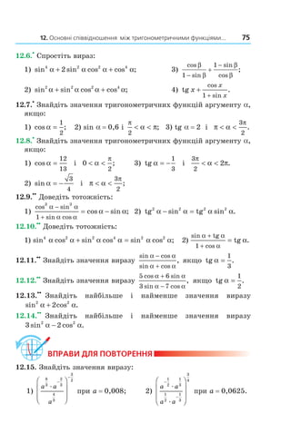 12. Основні співвідношення між тригонометричними функціями... 75
12.6.
•
Спростіть вираз:
1) sin sin cos cos ;4 2 2 4
2α α α α+ + 3)
cos
sin
sin
cos
;
β
β
β
β1
1
−
+
−
2) sin sin cos cos ;2 2 2 4
α α α α+ + 4) tg x
x
x
+
+
cos
sin
.
1
12.7.
•
Знайдіть значення тригонометричних функцій аргументу a,
якщо:
1) cos ;α =
1
2
2) sin a = 0,6 і
π
α π
2
< < ; 3) tg a = 2 і π α
π
< <
3
2
.
12.8.
•
Знайдіть значення тригонометричних функцій аргументу a,
якщо:
1) cos α =
12
13
і 0
2
< <α
π
; 3) tg α = −
1
3
і
3
2
2
π
α π< < .
2) sin α = −
3
4
і π α
π
< <
3
2
;
12.9.
••
Доведіть тотожність:
1)
cos sin
sin cos
cos sin ;
3 3
1
α α
α α
α α
−
+
= − 2) tg tg2 2 2 2
α α α α− =sin sin .
12.10.
••
Доведіть тотожність:
1) sin cos sin cos sin cos ;4 2 2 4 2 2
α α α α α α+ = 2)
sin tg
1 cos
tg
α α
α
α
+
+
= .
12.11.
••
Знайдіть значення виразу
sin cos
sin cos
,
α α
α α
−
+
якщо tg α =
1
3
.
12.12.
••
Знайдіть значення виразу
5 6
3 7
cos sin
sin cos
,
α α
α α
+
−
якщо tg α =
1
2
.
12.13.
••
Знайдіть найбільше і найменше значення виразу
sin cos .2 2
2α α+
12.14.
••
Знайдіть найбільше і найменше значення виразу
3 22 2
sin cos .α α−
ВпраВи дЛя поВторення
12.15. Знайдіть значення виразу:
1)
a a
a
8
3
2
3
4
3
3
2
æ
−
−








при a = 0,008; 2)
a a
a a
−
−








1
2
1
3
1
2
1
3
3
4
æ
æ
при a = 0,0625.
Право для безоплатного розміщення підручника в мережі Інтернет має
Міністерство освіти і науки України http://mon.gov.ua/ та Інститут модернізації змісту освіти https://imzo.gov.ua
 