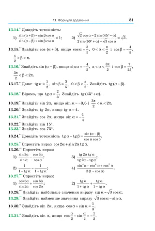 13. Формули додавання 81
13.14.
•
Доведіть тотожність:
1)
sin ( ) sin cos
sin ( ) sin cos
;
α β β α
α β β α
+ −
− +
= 1 2)
2 2 45
2 60 3
2
cos sin ( )
sin ( ) cos
.
α α
α α
− ° −
° + −
=
13.15.
•
Знайдіть cos (a + b), якщо cos ,α =
3
5
0
2
< <α
π
і cos ,β = −
4
5
π
β π
2
< < .
13.16.
•
Знайдіть sin (a – b), якщо sin ,α = −
4
5
π α
π
< <
3
2
і cos ,β =
7
25
3
2
2
π
β π< < .
13.17.
•
Дано: tg α =
1
2
, sin ,β =
3
5
0
2
< <β
π
. Знайдіть tg ( ).α β+
13.18.
•
Відомо, що tg α =
2
3
. Знайдіть tg ( ).45° + α
13.19.
•
Знайдіть sin 2a, якщо sin a = –0,6 і
3
2
2
π
α π< < .
13.20.
•
Знайдіть tg 2a, якщо tg a = 4.
13.21.
•
Знайдіть cos 2a, якщо sin .α = −
1
4
13.22.
•
Знайдіть sin 15°.
13.23.
•
Знайдіть cos 75°.
13.24.
•
Доведіть тотожність tg tgα β
α β
α β
− =
−sin ( )
cos cos
.
13.25.
•
Спростіть вираз cos 2 sin 2 tgα α α+ .
13.26.
••
Спростіть вираз:
1)
sin
sin
cos
cos
;
3 3α
α
α
α
− 3)
tg tg
tg tg
2
2
α α
α α−
;
2)
1 1
1 tg 1 tg− +
−
α α
; 4)
sin cos cos
( cos )
.
4 4 2
2 1
α α α
α
− +
−
13.27.
••
Спростіть вираз:
1)
cos
sin
sin
cos
;
6
2
6
2
α
α
α
α
+ 2)
tg
1 tg
tg
1 tg
α
α
α
α+ −
+ .
13.28.
••
Знайдіть найбільше значення виразу sin cos .α α− 3
13.29.
••
Знайдіть найменше значення виразу 3 cos sin .α α−
13.30.* Знайдіть sin 2a, якщо cos sin .α α+ =
1
3
13.31.* Знайдіть sin a, якщо cos sin .
α α
2 2
1
2
− = −
Право для безоплатного розміщення підручника в мережі Інтернет має
Міністерство освіти і науки України http://mon.gov.ua/ та Інститут модернізації змісту освіти https://imzo.gov.ua
 