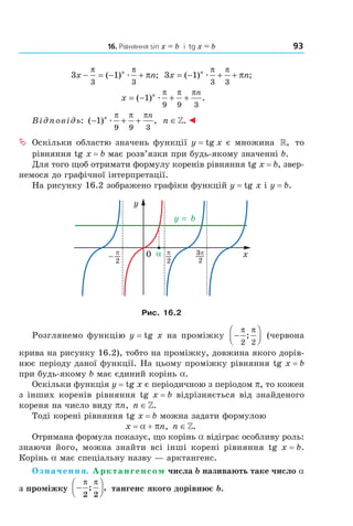 16. Рівняння sin x = b і tg x = b 93
3 1
3 3
x nn
− = − +
π π
π( ) ;æ 3 1
3 3
x nn
= − + +( ) ;æ
π π
π
x n n
= − + +( ) .1
9 9 3
æ
π π π
Відповідь: ( ) ,− + +1
9 9 3
n n
æ
π π π
n ∈». ◄
ª Оскільки областю значень функції y = tg x є множина », то
рівняння tg x = b має розв’язки при будь-якому значенні b.
Для того щоб отримати формулу коренів рівняння tg x = b, звер-
немося до графічної інтерпретації.
На рисунку 16.2 зображено графіки функцій y = tg x і y = b.
Рис. 16.2
Розглянемо функцію y = tg x на проміжку −




π π
2 2
; (червона
крива на рисунку 16.2), тобто на проміжку, довжина якого дорів-
нює періоду даної функції. На цьому проміжку рівняння tg x = b
при будь-якому b має єдиний корінь a.
Оскільки функція y = tg x є періодичною з періодом p, то кожен
з інших коренів рівняння tg x = b відрізняється від знайденого
кореня на число виду pn, n ∈».
Тоді корені рівняння tg x = b можна задати формулою
x = a + pn, n ∈».
Отримана формула показує, що корінь a відіграє особливу роль:
знаючи його, можна знайти всі інші корені рівняння tg x = b.
Корінь a має спеціальну назву — арктангенс.
Означення. Арктангенсом числа b називають таке число a
з проміжку −




π π
2 2
; , тангенс якого дорівнює b.
Право для безоплатного розміщення підручника в мережі Інтернет має
Міністерство освіти і науки України http://mon.gov.ua/ та Інститут модернізації змісту освіти https://imzo.gov.ua
 