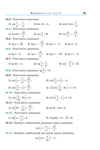 16. Рівняння sin x = b і tg x = b 95
16.3.° Розв’яжіть рівняння:
1) sin ;
x
6
1
2
= − 2) sin 5x = 1; 3) sin ( ) .− =8
2
9
x
16.4.° Розв’яжіть рівняння:
1) sin ;2
2
2
x = 2) sin ;
x
7
0= 3) sin .
2
5
3
2
x
= −
16.5.° Розв’яжіть рівняння:
1) tg ;x = 3 2) tg ;x = −
3
3
3) tg x = –1; 4) tg x = 5.
16.6.° Розв’яжіть рівняння:
1) tg x = 1; 2) tg ;x =
3
3
3) tg ;x = − 3 4) tg x = –2.
16.7.° Розв’яжіть рівняння:
1) tg 2x = 1; 2) tg ;
x
3
1
3
= 3) tg .−



 =
7
4
3
x
16.8.° Розв’яжіть рівняння tg
3
5
x = 0.
16.9.° Розв’яжіть рівняння:
1) sin ;x −



 =
π
6
2
2
3) sin ;
x
3
1 1+



 = −
2) sin ;
π
8
3
2
−



 =x 4) 2 3 1 0
12
sin .
π
−



 − =x
16.10.° Розв’яжіть рівняння:
1) sin ;
π
18
8 1−



 =x 2) 2 4 1 0
5
sin .
x
−



 + =
16.11.° Розв’яжіть рівняння:
1) tg ;3
12
3
3
x −



 =
π
2) tg (3 – 2x) = 2.
16.12.° Розв’яжіть рівняння:
1) tg x +



 =
π
4
1; 2) 3 tg ( ) .3 1 3 0x + − =
16.13.
•
Знайдіть найменший додатний корінь рівняння
sin .x +



 = −
π
4
3
2
16.14.
•
Знайдіть найбільший від’ємний корінь рівняння
sin .3 1
15
x −



 = −
π
Право для безоплатного розміщення підручника в мережі Інтернет має
Міністерство освіти і науки України http://mon.gov.ua/ та Інститут модернізації змісту освіти https://imzo.gov.ua
 