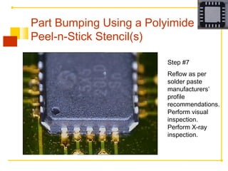 Step #7
Reflow as per
solder paste
manufacturers’
profile
recommendations.
Perform visual
inspection.
Perform X-ray
inspection.
Part Bumping Using a Polyimide
Peel-n-Stick Stencil(s)
 