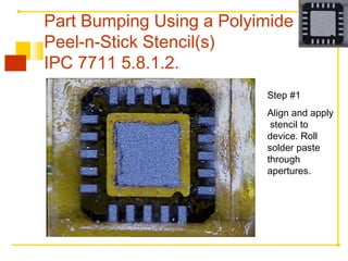 Step #1
Align and apply
stencil to
device. Roll
solder paste
through
apertures.
Part Bumping Using a Polyimide
Peel-n-Stick Stencil(s)
IPC 7711 5.8.1.2.
 