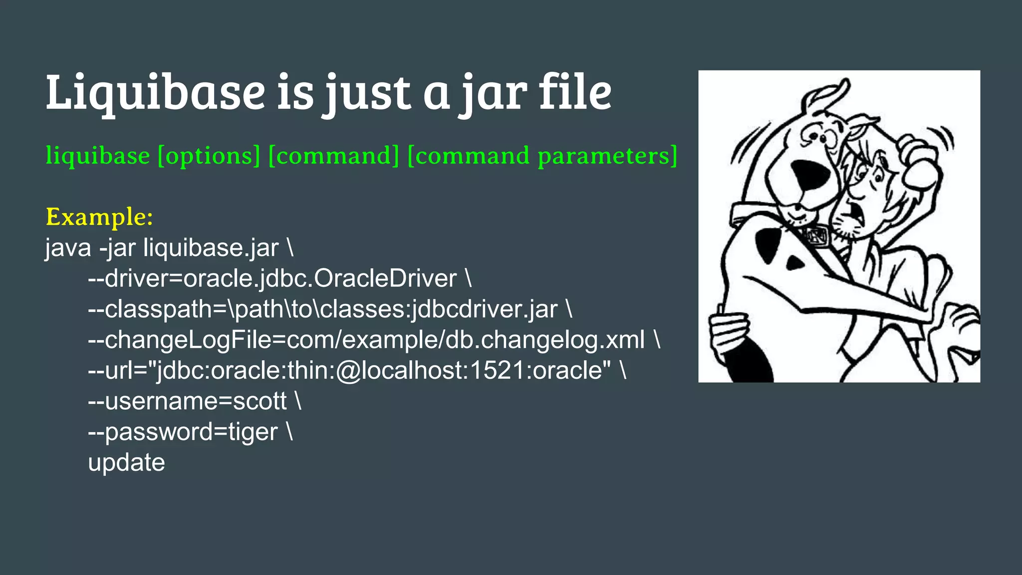 Liquibase is just a jar file liquibase [options] [command] [command parameters] Example: java -jar liquibase.jar --driver=oracle.jdbc.OracleDriver --classpath=pathtoclasses:jdbcdriver.jar --changeLogFile=com/example/db.changelog.xml --url="jdbc:oracle:thin:@localhost:1521:oracle" --username=scott --password=tiger update 