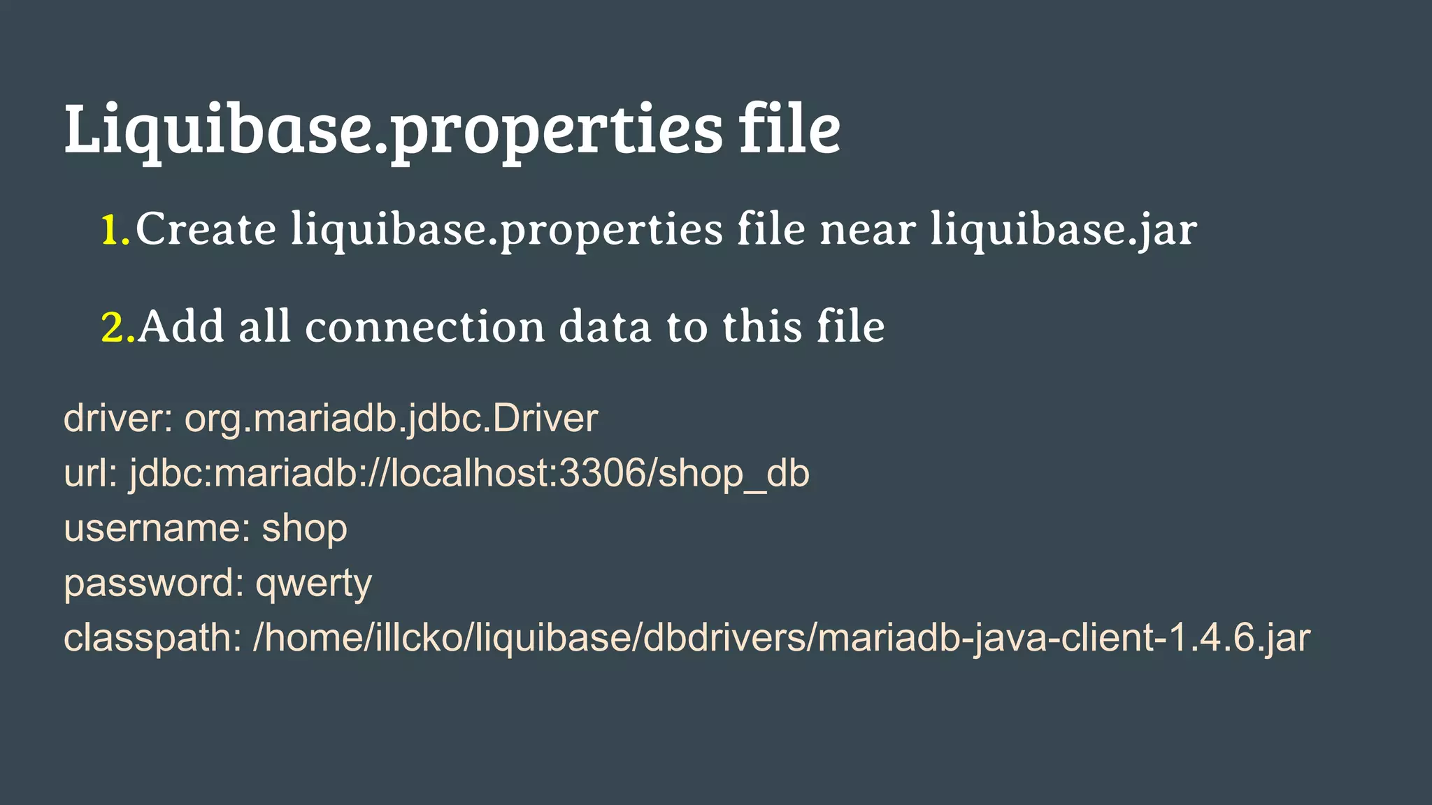 Liquibase.properties file 1.Create liquibase.properties file near liquibase.jar 2.Add all connection data to this file driver: org.mariadb.jdbc.Driver url: jdbc:mariadb://localhost:3306/shop_db username: shop password: qwerty classpath: /home/illcko/liquibase/dbdrivers/mariadb-java-client-1.4.6.jar 