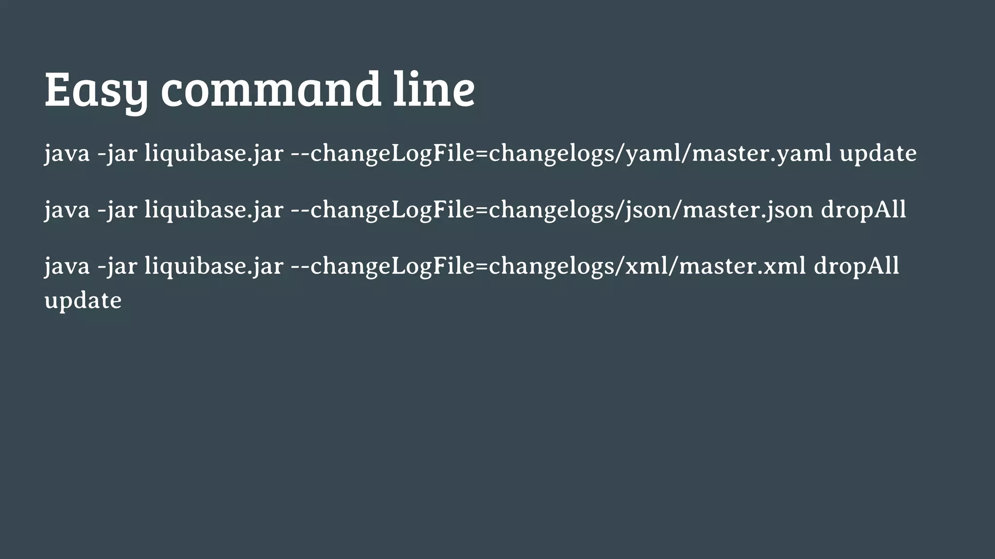 Easy command line java -jar liquibase.jar --changeLogFile=changelogs/yaml/master.yaml update java -jar liquibase.jar --changeLogFile=changelogs/json/master.json dropAll java -jar liquibase.jar --changeLogFile=changelogs/xml/master.xml dropAll update 