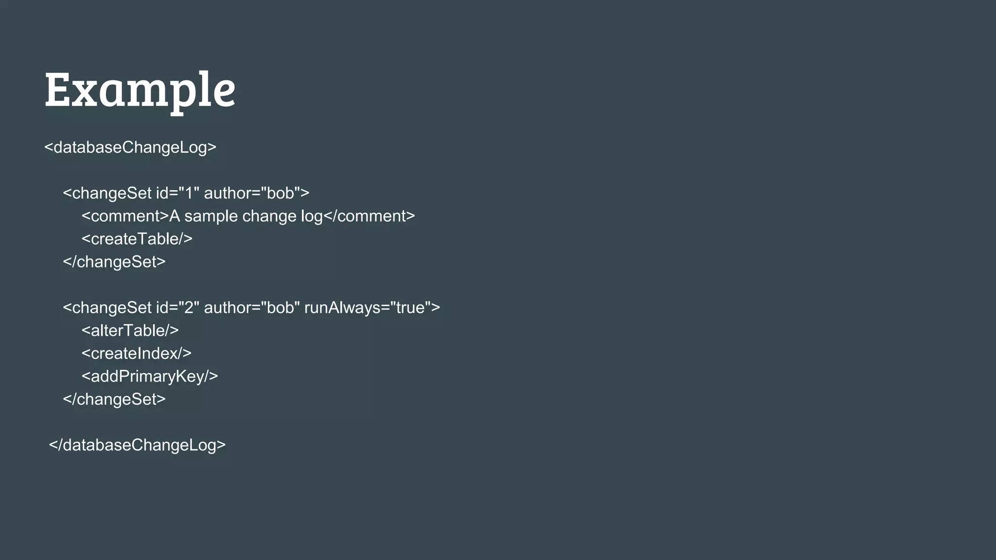 Example <databaseChangeLog> <changeSet id="1" author="bob"> <comment>A sample change log</comment> <createTable/> </changeSet> <changeSet id="2" author="bob" runAlways="true"> <alterTable/> <createIndex/> <addPrimaryKey/> </changeSet> </databaseChangeLog> 