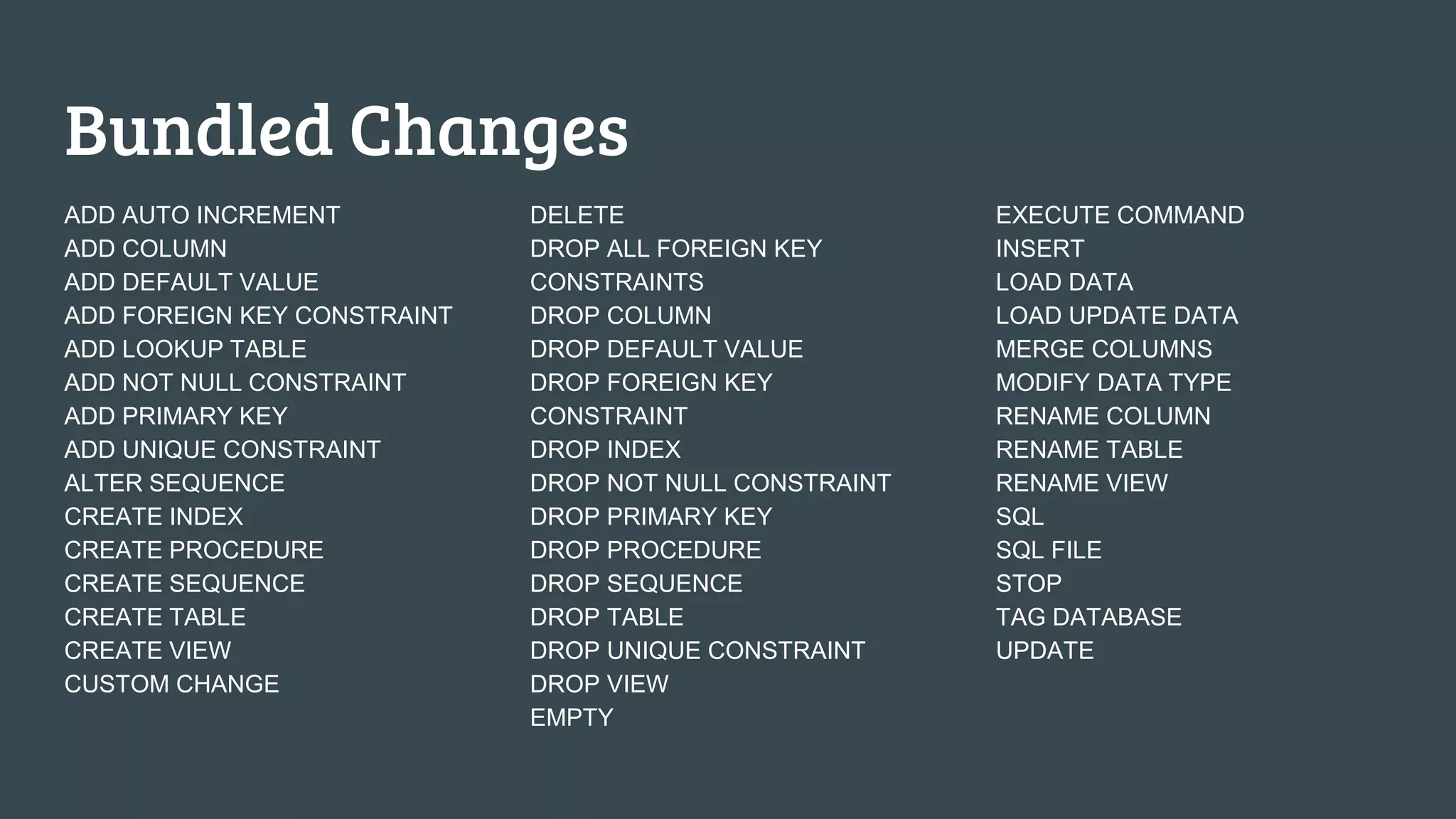 Bundled Changes ADD AUTO INCREMENT ADD COLUMN ADD DEFAULT VALUE ADD FOREIGN KEY CONSTRAINT ADD LOOKUP TABLE ADD NOT NULL CONSTRAINT ADD PRIMARY KEY ADD UNIQUE CONSTRAINT ALTER SEQUENCE CREATE INDEX CREATE PROCEDURE CREATE SEQUENCE CREATE TABLE CREATE VIEW CUSTOM CHANGE DELETE DROP ALL FOREIGN KEY CONSTRAINTS DROP COLUMN DROP DEFAULT VALUE DROP FOREIGN KEY CONSTRAINT DROP INDEX DROP NOT NULL CONSTRAINT DROP PRIMARY KEY DROP PROCEDURE DROP SEQUENCE DROP TABLE DROP UNIQUE CONSTRAINT DROP VIEW EMPTY EXECUTE COMMAND INSERT LOAD DATA LOAD UPDATE DATA MERGE COLUMNS MODIFY DATA TYPE RENAME COLUMN RENAME TABLE RENAME VIEW SQL SQL FILE STOP TAG DATABASE UPDATE 