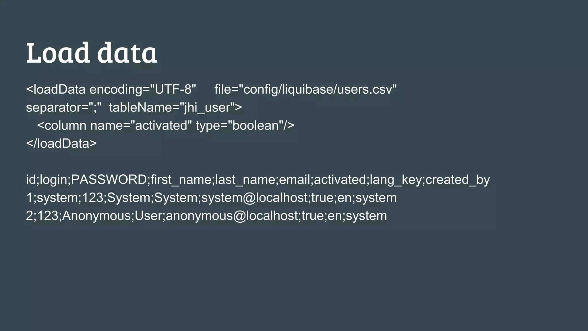 Load data <loadData encoding="UTF-8" file="config/liquibase/users.csv" separator=";" tableName="jhi_user"> <column name="activated" type="boolean"/> </loadData> id;login;PASSWORD;first_name;last_name;email;activated;lang_key;created_by 1;system;123;System;System;system@localhost;true;en;system 2;123;Anonymous;User;anonymous@localhost;true;en;system 