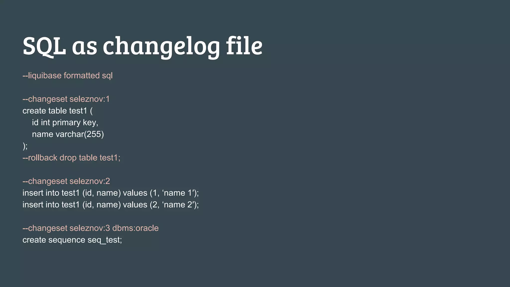 SQL as changelog file --liquibase formatted sql --changeset seleznov:1 create table test1 ( id int primary key, name varchar(255) ); --rollback drop table test1; --changeset seleznov:2 insert into test1 (id, name) values (1, ‘name 1′); insert into test1 (id, name) values (2, ‘name 2′); --changeset seleznov:3 dbms:oracle create sequence seq_test; 