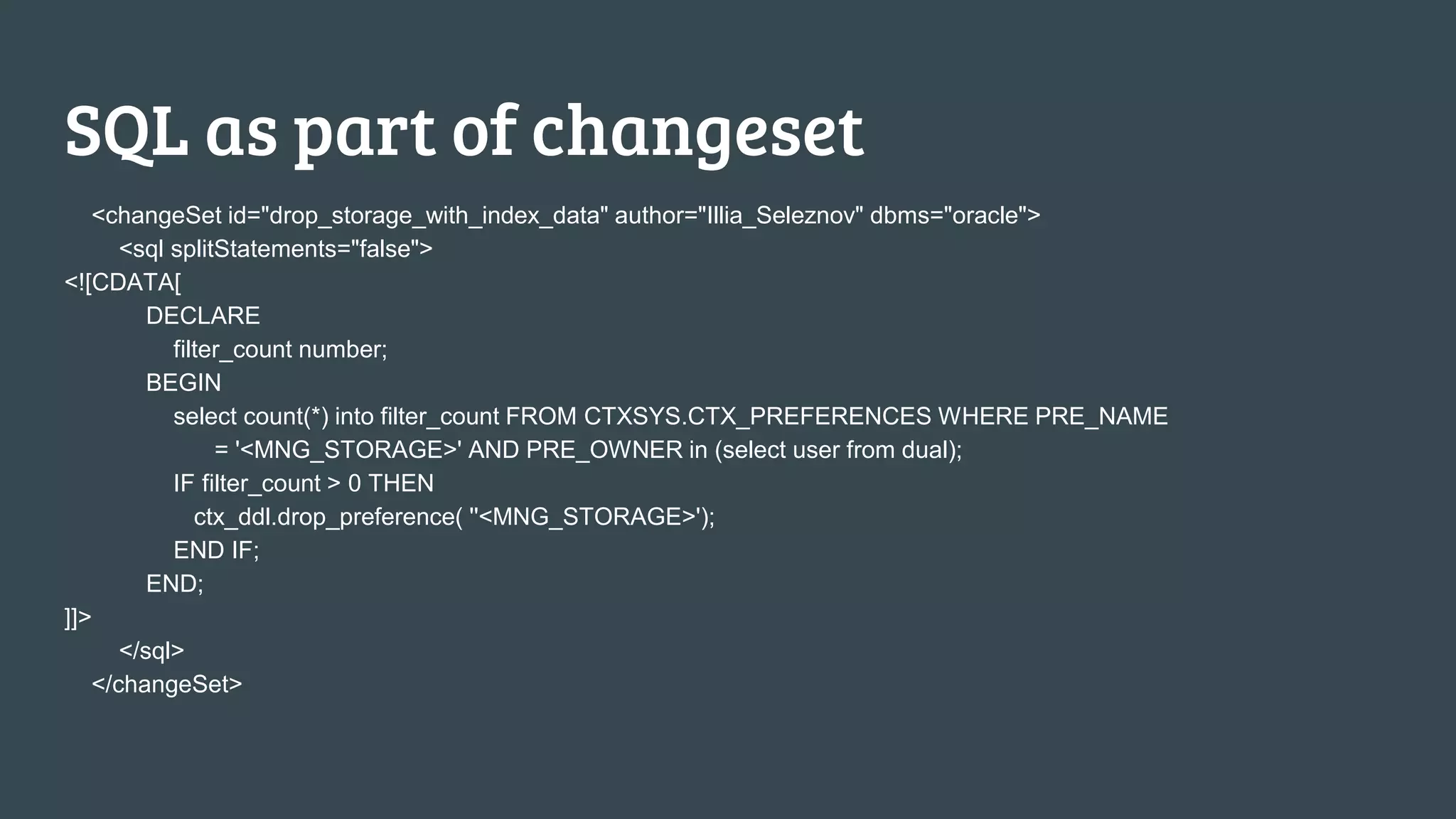 SQL as part of changeset <changeSet id="drop_storage_with_index_data" author="Illia_Seleznov" dbms="oracle"> <sql splitStatements="false"> <![CDATA[ DECLARE filter_count number; BEGIN select count(*) into filter_count FROM CTXSYS.CTX_PREFERENCES WHERE PRE_NAME = '<MNG_STORAGE>' AND PRE_OWNER in (select user from dual); IF filter_count > 0 THEN ctx_ddl.drop_preference( ''<MNG_STORAGE>'); END IF; END; ]]> </sql> </changeSet> 