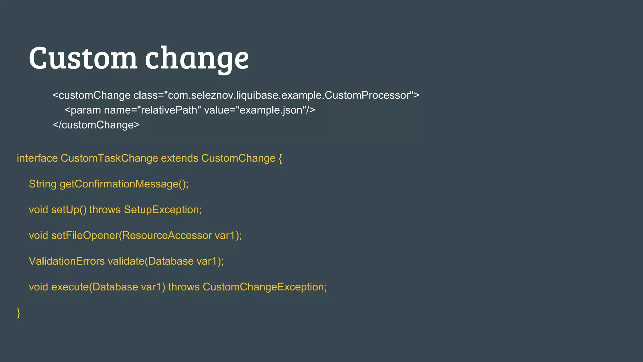 Custom change <customChange class="com.seleznov.liquibase.example.CustomProcessor"> <param name="relativePath" value="example.json"/> </customChange> interface CustomTaskChange extends CustomChange { String getConfirmationMessage(); void setUp() throws SetupException; void setFileOpener(ResourceAccessor var1); ValidationErrors validate(Database var1); void execute(Database var1) throws CustomChangeException; } 