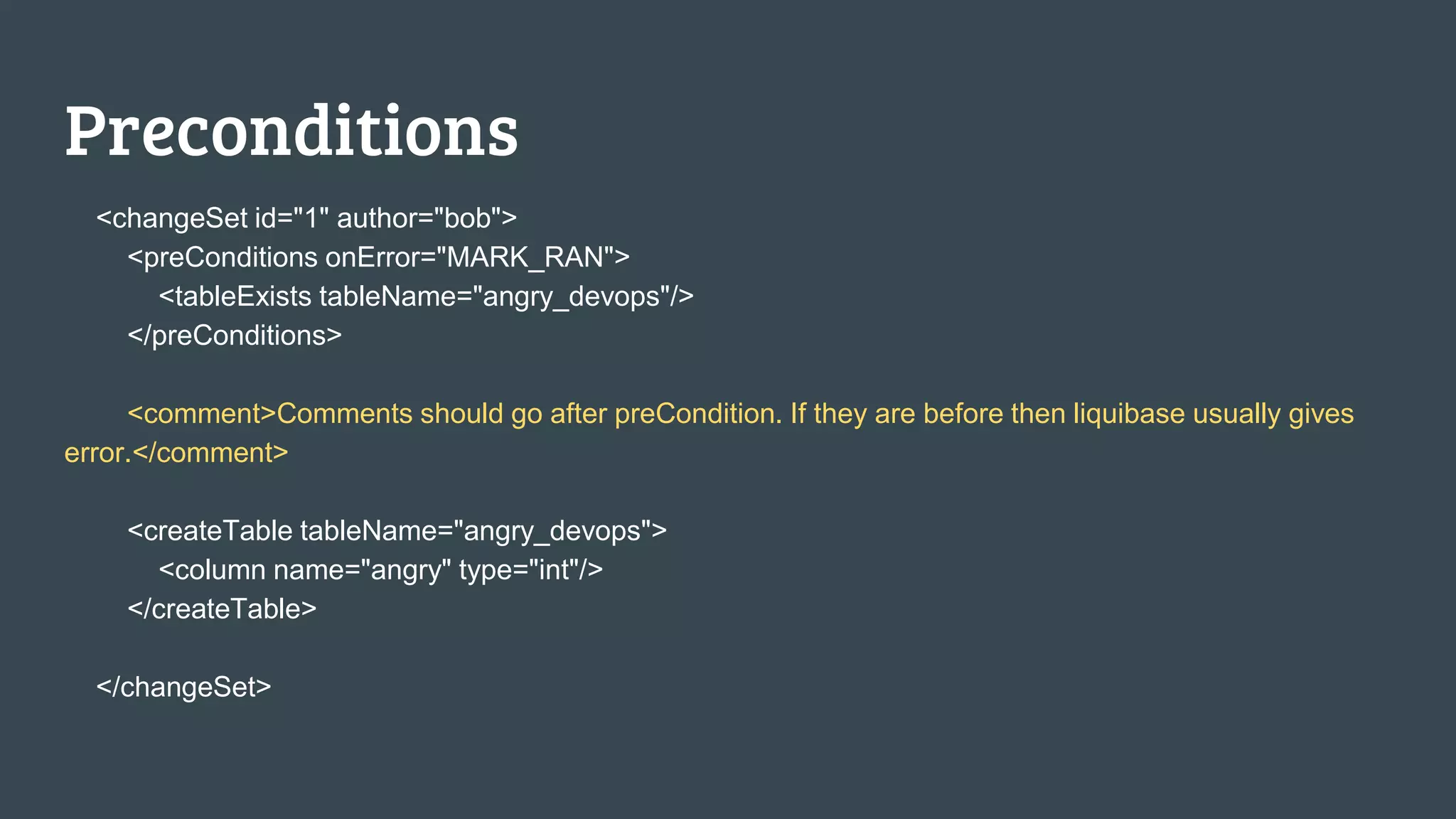 Preconditions <changeSet id="1" author="bob"> <preConditions onError="MARK_RAN"> <tableExists tableName="angry_devops"/> </preConditions> <comment>Comments should go after preCondition. If they are before then liquibase usually gives error.</comment> <createTable tableName="angry_devops"> <column name="angry" type="int"/> </createTable> </changeSet> 