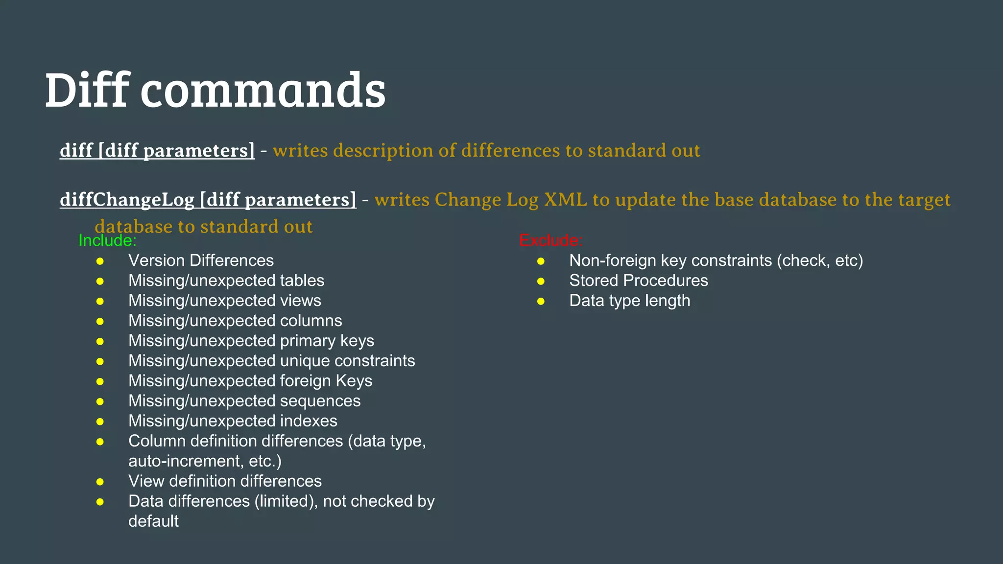 Diff commands diff [diff parameters] - writes description of differences to standard out diffChangeLog [diff parameters] - writes Change Log XML to update the base database to the target database to standard out Include: ● Version Differences ● Missing/unexpected tables ● Missing/unexpected views ● Missing/unexpected columns ● Missing/unexpected primary keys ● Missing/unexpected unique constraints ● Missing/unexpected foreign Keys ● Missing/unexpected sequences ● Missing/unexpected indexes ● Column definition differences (data type, auto-increment, etc.) ● View definition differences ● Data differences (limited), not checked by default Exclude: ● Non-foreign key constraints (check, etc) ● Stored Procedures ● Data type length 