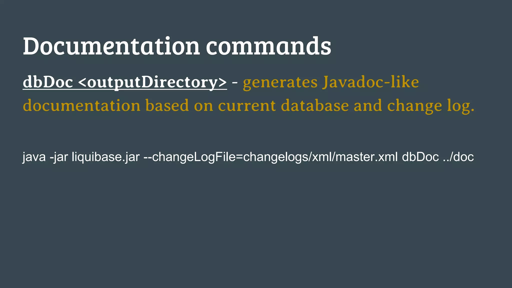 Documentation commands dbDoc <outputDirectory> - generates Javadoc-like documentation based on current database and change log. java -jar liquibase.jar --changeLogFile=changelogs/xml/master.xml dbDoc ../doc 