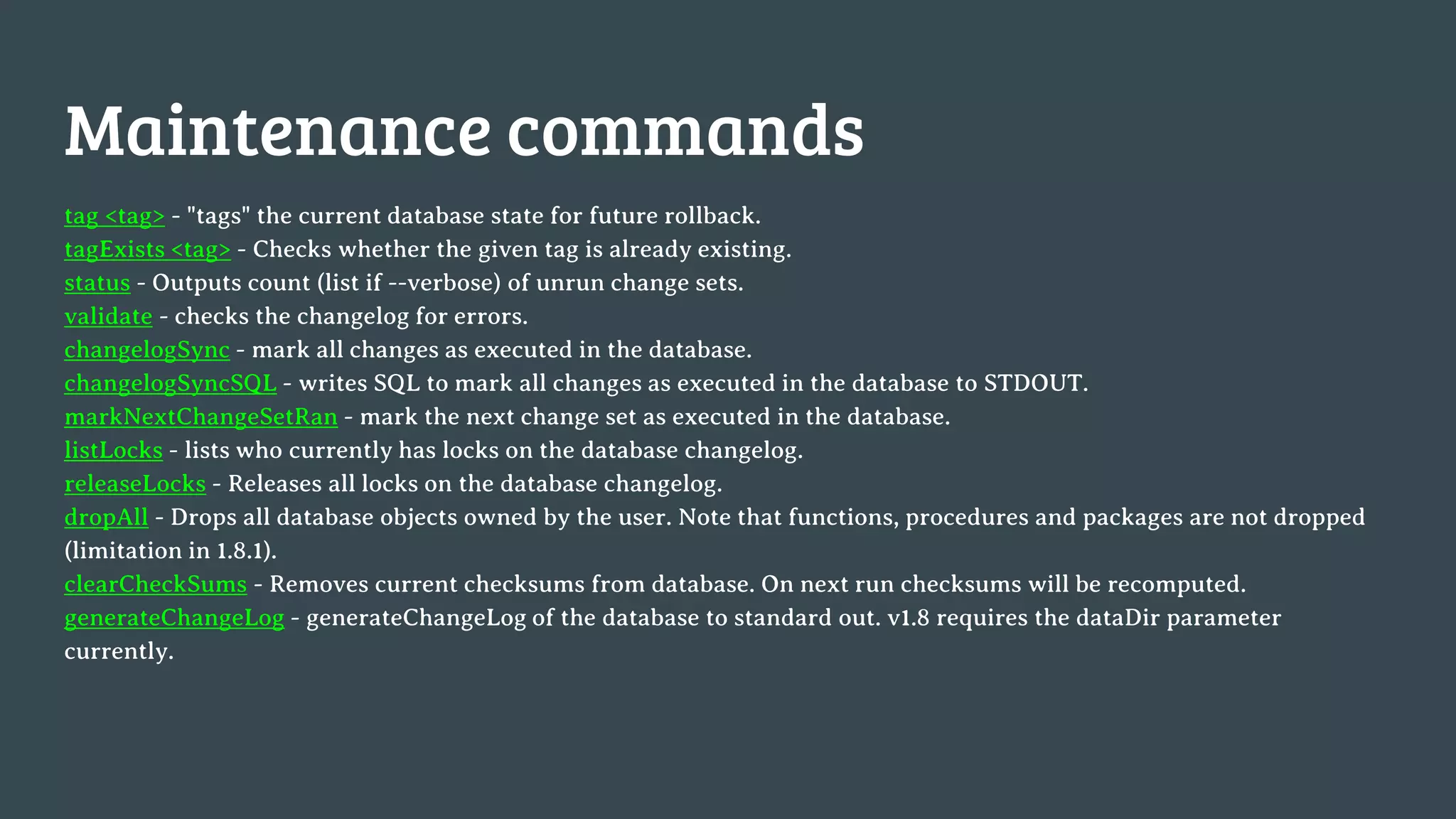 Maintenance commands tag <tag> - "tags" the current database state for future rollback. tagExists <tag> - Checks whether the given tag is already existing. status - Outputs count (list if --verbose) of unrun change sets. validate - checks the changelog for errors. changelogSync - mark all changes as executed in the database. changelogSyncSQL - writes SQL to mark all changes as executed in the database to STDOUT. markNextChangeSetRan - mark the next change set as executed in the database. listLocks - lists who currently has locks on the database changelog. releaseLocks - Releases all locks on the database changelog. dropAll - Drops all database objects owned by the user. Note that functions, procedures and packages are not dropped (limitation in 1.8.1). clearCheckSums - Removes current checksums from database. On next run checksums will be recomputed. generateChangeLog - generateChangeLog of the database to standard out. v1.8 requires the dataDir parameter currently. 
