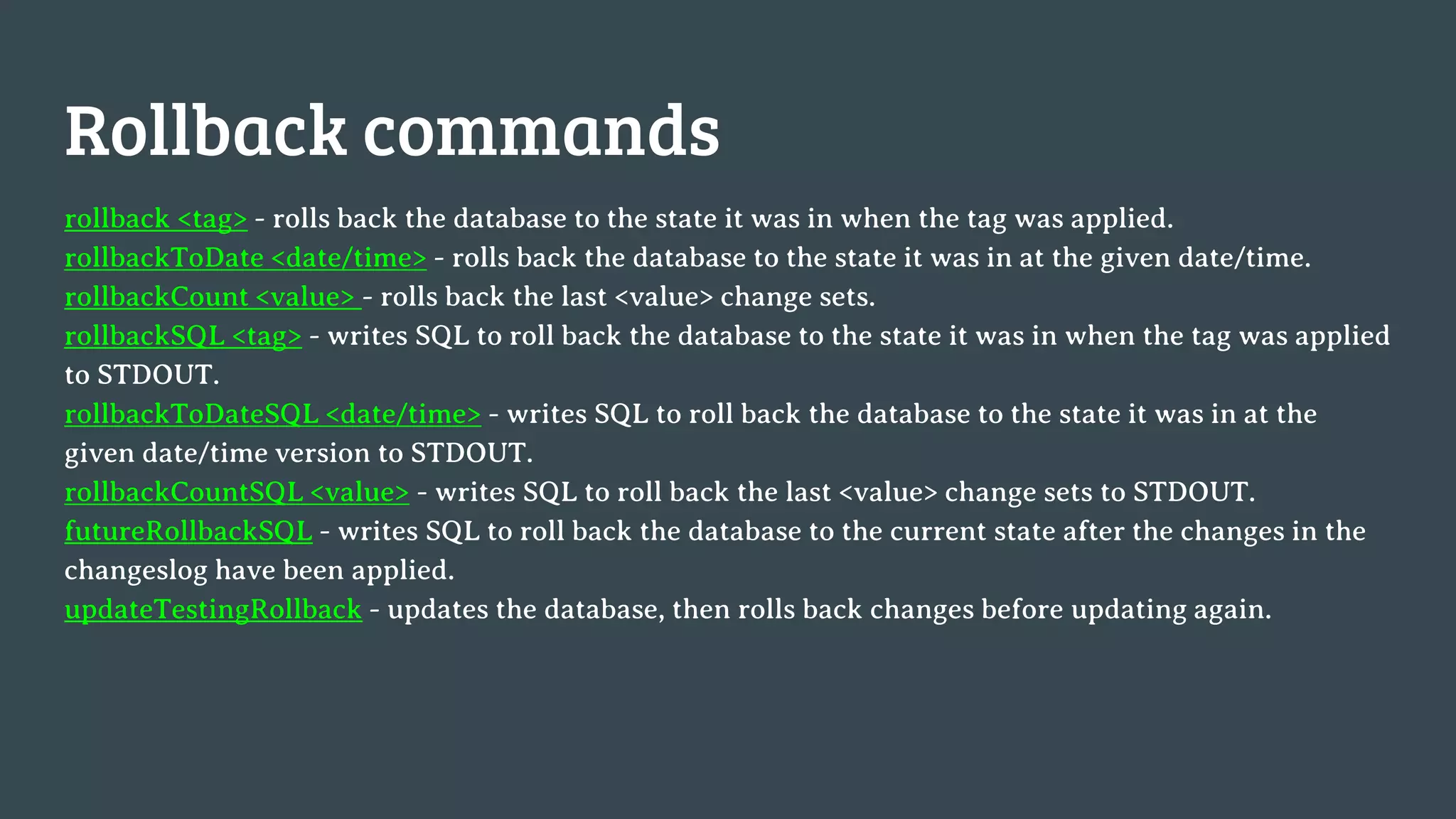 Rollback commands rollback <tag> - rolls back the database to the state it was in when the tag was applied. rollbackToDate <date/time> - rolls back the database to the state it was in at the given date/time. rollbackCount <value> - rolls back the last <value> change sets. rollbackSQL <tag> - writes SQL to roll back the database to the state it was in when the tag was applied to STDOUT. rollbackToDateSQL <date/time> - writes SQL to roll back the database to the state it was in at the given date/time version to STDOUT. rollbackCountSQL <value> - writes SQL to roll back the last <value> change sets to STDOUT. futureRollbackSQL - writes SQL to roll back the database to the current state after the changes in the changeslog have been applied. updateTestingRollback - updates the database, then rolls back changes before updating again. 