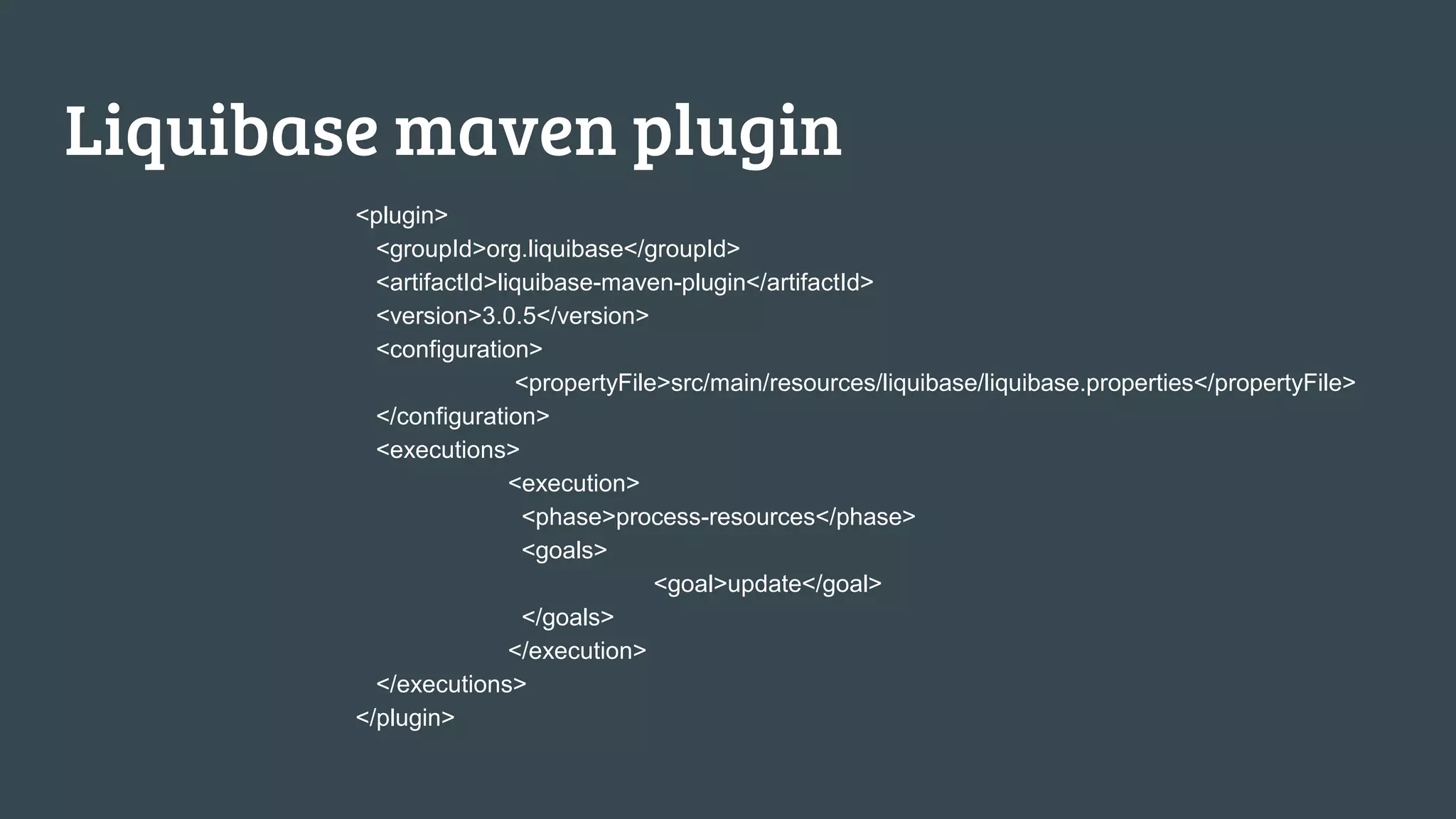 Liquibase maven plugin <plugin> <groupId>org.liquibase</groupId> <artifactId>liquibase-maven-plugin</artifactId> <version>3.0.5</version> <configuration> <propertyFile>src/main/resources/liquibase/liquibase.properties</propertyFile> </configuration> <executions> <execution> <phase>process-resources</phase> <goals> <goal>update</goal> </goals> </execution> </executions> </plugin> 